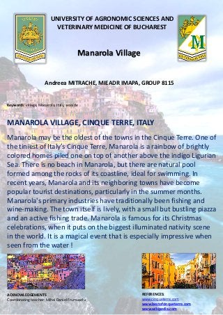 UNIVERSITY OF AGRONOMIC SCIENCES AND
VETERINARY MEDICINE OF BUCHAREST
Manarola Village
Andreea MITRACHE, MIEADR IMAPA, GROUP 8115
Keywords: village, Manarola, Italy, seaside
MANAROLA VILLAGE, CINQUE TERRE, ITALY
Manarola may be the oldest of the towns in the Cinque Terre. One of
the tiniest of Italy’s Cinque Terre, Manarola is a rainbow of brightly
colored homes piled one on top of another above the indigo Ligurian
Sea. There is no beach in Manarola, but there are natural pool
formed among the rocks of its coastline, ideal for swimming. In
recent years, Manarola and its neighboring towns have become
popular tourist destinations, particularly in the summer months.
Manarola's primary industries have traditionally been fishing and
wine-making. The town itself is lively, with a small but bustling piazza
and an active fishing trade. Manarola is famous for its Christmas
celebrations, when it puts on the biggest illuminated nativity scene
in the world. It is a magical event that is especially impressive when
seen from the water !
ACKNOWLEDGEMENTS
Coordonating teacher: Mihai Daniel Frumuselu
REFERENCES:
www.cinqueterre.com
www.bestofcinqueterre.com
www.wikipedia.com
 