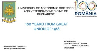 UNIVERSITY OF AGRONOMIC SCIENCES
AND VETERINARY MEDICINE OF
BUCHAREST
MIEADR-IMAPA
STUDENTS: APOSTOL CRISTINA
CHIRIAC FLORENTINA
GROUP: 8312
COORDINATING TEACHER: S.L
FRUMUȘELU MIHAI DANIEL
100 YEARD FROM GREAT
UNION OF 1918
 