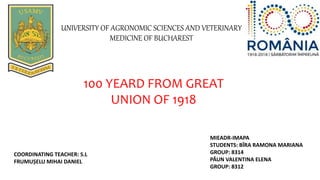 UNIVERSITY OF AGRONOMIC SCIENCES AND VETERINARY
MEDICINE OF BUCHAREST
MIEADR-IMAPA
STUDENTS: BÎRA RAMONA MARIANA
GROUP: 8314
PĂUN VALENTINA ELENA
GROUP: 8312
COORDINATING TEACHER: S.L
FRUMUȘELU MIHAI DANIEL
100 YEARD FROM GREAT
UNION OF 1918
 