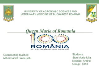 Queen Marie of Romania
Students:
Stan Maria-Iulia
Neagoe Andrei
Group: 8313
UNIVERSITY OF AGRONOMIC SCIENCES AND
VETERINARY MEDICINE OF BUCHAREST, ROMANIA
Coordinating teacher:
Mihai Daniel Frumușelu
 