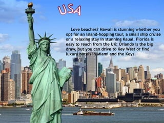 Love beaches? Hawaii is stunning whether you
opt for an island-hopping tour, a small ship cruise
or a relaxing stay in stunning Kauai. Florida is
easy to reach from the UK: Orlando is the big
draw, but you can drive to Key West or find
luxury hotels in Miami and the Keys.
 