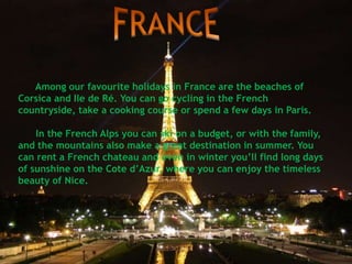 Among our favourite holidays in France are the beaches of
Corsica and Ile de Ré. You can go cycling in the French
countryside, take a cooking course or spend a few days in Paris.
In the French Alps you can ski on a budget, or with the family,
and the mountains also make a great destination in summer. You
can rent a French chateau and even in winter you’ll find long days
of sunshine on the Cote d’Azur, where you can enjoy the timeless
beauty of Nice.
 