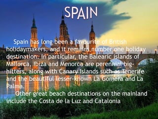 Spain has long been a favourite of British
holidaymakers, and it remains number one holiday
destination. In particular, the Balearic islands of
Mallorca, Ibiza and Menorca are perennial big-
hitters, along with Canary Islands such as Tenerife
and the beautiful lesser-known La Gomera and La
Palma.
Other great beach destinations on the mainland
include the Costa de la Luz and Catalonia.
 