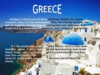Holidays in Greece are all about simplicity. Despite the recent
economic crisis, it is the whitewashed villas, the friendly tavernas, the
hot sun and blue seas that keep us coming back year after year. Even
Greek food is a masterpiece of simplicity, both traditional and healthy.
It is the islands that attract the most visitors. Corfu’s villas never
lose their appeal. If you’re looking for the quintessential small Greek
island, Paxos, which has no airport and is a great place for lazy days,
boat trips and lovely villas.
Santorini is the largest and arguably the most interesting of the
islands.
 