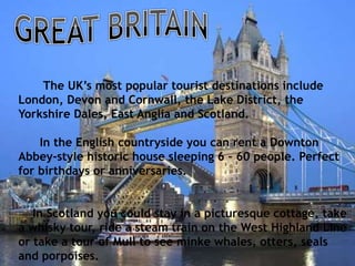 The UK’s most popular tourist destinations include
London, Devon and Cornwall, the Lake District, the
Yorkshire Dales, East Anglia and Scotland.
In the English countryside you can rent a Downton
Abbey-style historic house sleeping 6 – 60 people. Perfect
for birthdays or anniversaries.
In Scotland you could stay in a picturesque cottage, take
a whisky tour, ride a steam train on the West Highland Line
or take a tour of Mull to see minke whales, otters, seals
and porpoises.
 