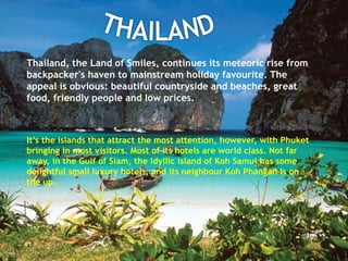 Thailand, the Land of Smiles, continues its meteoric rise from
backpacker's haven to mainstream holiday favourite. The
appeal is obvious: beautiful countryside and beaches, great
food, friendly people and low prices.
It’s the islands that attract the most attention, however, with Phuket
bringing in most visitors. Most of its hotels are world class. Not far
away, in the Gulf of Siam, the idyllic island of Koh Samui has some
delightful small luxury hotels, and its neighbour Koh Phangan is on
the up.
 