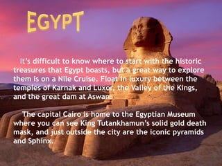 It’s difficult to know where to start with the historic
treasures that Egypt boasts, but a great way to explore
them is on a Nile Cruise. Float in luxury between the
temples of Karnak and Luxor, the Valley of the Kings,
and the great dam at Aswan.
The capital Cairo is home to the Egyptian Museum
where you can see King Tutankhamun’s solid gold death
mask, and just outside the city are the iconic pyramids
and Sphinx.
 