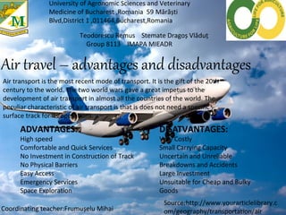 Air travel – advantages and disadvantages
University of Agronomic Sciences and Veterinary
Medicine of Bucharest ,Romania 59 Mărăști
Blvd,District 1 ,011464,Bucharest,Romania
Teodorescu Remus Stemate Dragoș Vlăduț
Group 8113 IMAPA MIEADR
Air transport is the most recent mode of transport. It is the gift of the 20th
century to the world. The two world wars gave a great impetus to the
development of air transport in almost all the countries of the world. The
peculiar characteristic of air transport is that is does not need a specific
surface track for its operations.
ADVANTAGES:
High speed
Comfortable and Quick Services
No Investment in Construction of Track
No Physical Barriers
Easy Access
Emergency Services
Space Exploration
DISATVANTAGES:
Very Costly
Small Carrying Capacity
Uncertain and Unreliable
Breakdowns and Accidents
Large Investment
Unsuitable for Cheap and Bulky
Goods
Coordinating teacher:Frumușelu Mihai
Source:http://www.yourarticlelibrary.c
om/geography/transportation/air
 