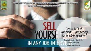 "How to “sell
yourself” – preparing
for a job interview."
Roșca Alexandra Dumitrița
Pîrvan Aida Iulia
Popescu Ruxandra
UNIVERSITY OF AGRONOMIC SCIENCES AND VETERINARY MEDICINE IN BUCHAREST
Faculty of Management and Rural Development
 