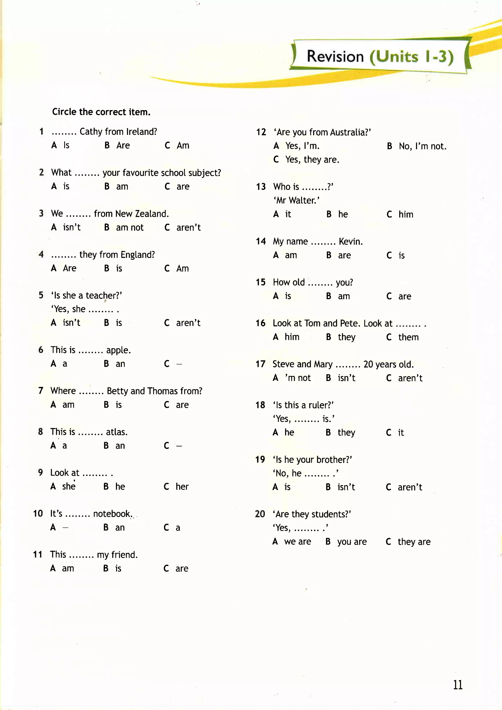 Circle correctitem.
            the
                Cathy
                    fromlreland?                       12 'AreyoufromAustralia?'
      Als           BA re       CAm                       A Yes,I'm.             B No,I'm not.
                                                          C Yes,theyare.
      What........your
                     favourite
                             school subject?
      Ais         Ba m        C a re                   13 W hois........?'
                                                          'MrWatter.'
      W e. . . . . . . . r o mN e w e a ta n d .
                       f           Z                      Ait         Bhe          C him
      A isn't              B amnot        C aren't
                                                       14 Myname          Kevin.
           theyfromEngtand?                               Aam           Bar e      Cis
      AAre      Bis       CAm
                                                                     you?
                                                       15 How ........
                                                              otd
     'ls shea teacher?'                                   Ais      Bam             C are
     'Yes, she
     A isn't     B is                       C aren't   16 Lookat Tomand Pete.Lookat
                                                          A him         B they     C them
     Thisis             appte.
     Aa                 Ba n                c          17 Steve Mary .....20years
                                                              and    ...        otd.
                                                          A 'm not B isn't    C aren't
 7 Where                BettyandThomasfrom?
   Aam                  Bis        C are               18 'lsthisa ruter?'
                                                          ' Yes,
                                                               ........
                                                                      is.'
     T h i ss . . . . . . . . a s.
           i                atl                           Ahe           Bthey      Cit
     Aa                    Ban              c
                                                       19 'lsheyourbrother?'
     Look
        at                                                    he.........'
                                                          ' No,
     Ashd               Bhe                 C her         A is       B isn' t      C aren't

10 I t ' s. . . . . . . .n o te b o o k..                 'Aretheystudents?'
   A-                       Ban             Ca            'Yes,.........t
                                                          A we are      B youare   C theyare
1 1 T h i s . . . . . . . yfri e n d .
          .             m
     Aam                Bi s                C are




                                                                                                 11
 