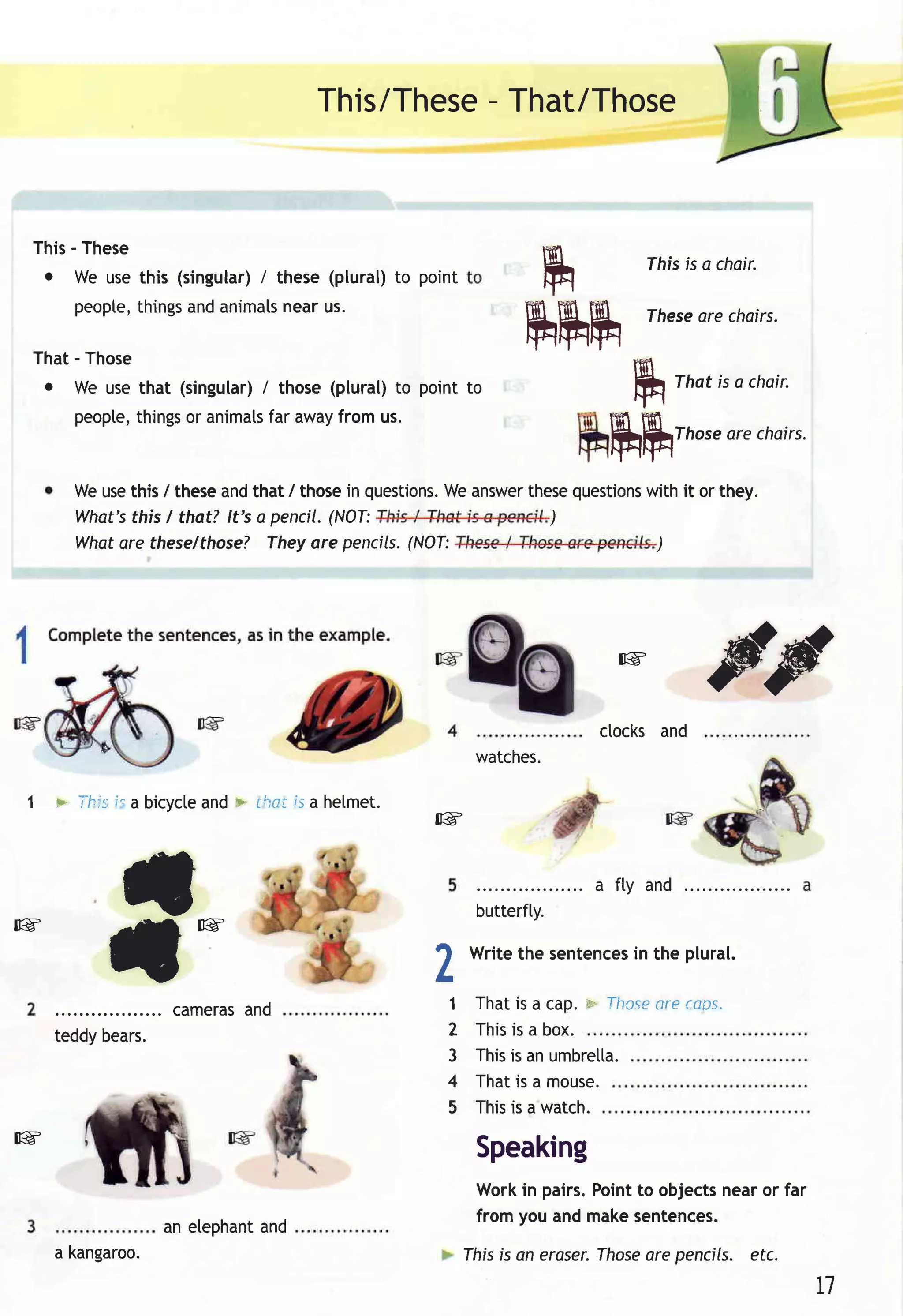 -
                                              This/TheseThat/Those



     This- These
      o We usethis (singular) these (plural)to point
                            /
                                                                   ru             fhis is a chair.

          peopte,
                things animats
                     and       nearus.

                                                                   rururu         These chairs.
                                                                                       are

     That- Those
      o We usethat (singular) those (plural)to point to
                            /
                                                                     ru              That is a choir.
         peopte,              far
               things animats away
                    or               from us.


          Weusethis / theseandthat / thosein questions. answer
                                                     We      these
                                                                            ruh      Those chairs.

                                                                  questions it or they.
                                                                          with
                                                                                          are



          What'sthis I that? lt's a pencil.(NOT:               )
          Whatare theselthose? Theyare pencils.  (NOT:                     )




                                                                             [g


                                                                           ctocks and
                                                                                         s@'
                                                             watches.

 1     + Ihis i. a bicycteand > rhci fs a helmet.
                                                    [g



                 il                                          butterfly.
                                                                          a fty and

[g

               t             !g



              . . . . . . . c a m e raa n d
                                      s
                                                    h




                                                    L
                                                            Writethe sentences the plural.
                                                                             in

                                                        1 Thatis a cap. * fho.se (ops.
                                                                               are
       teddybears.                                      2 Thisis a box.
                                                        3 Thisis anumbretta.
                                                        4 Thatis a mouse.
                                                        5 This a watch.
                                                              is
[g
                                                             Speaking
                                                             Workin pairs.Pointto objectsnearor far
                                                             from you andmakesentences.
                        an elephant
                                  and
       a kangaroo.                                                           Those pencils. etc.
                                                            Ihis is an eroser.   are
                                                                                                        L]
 