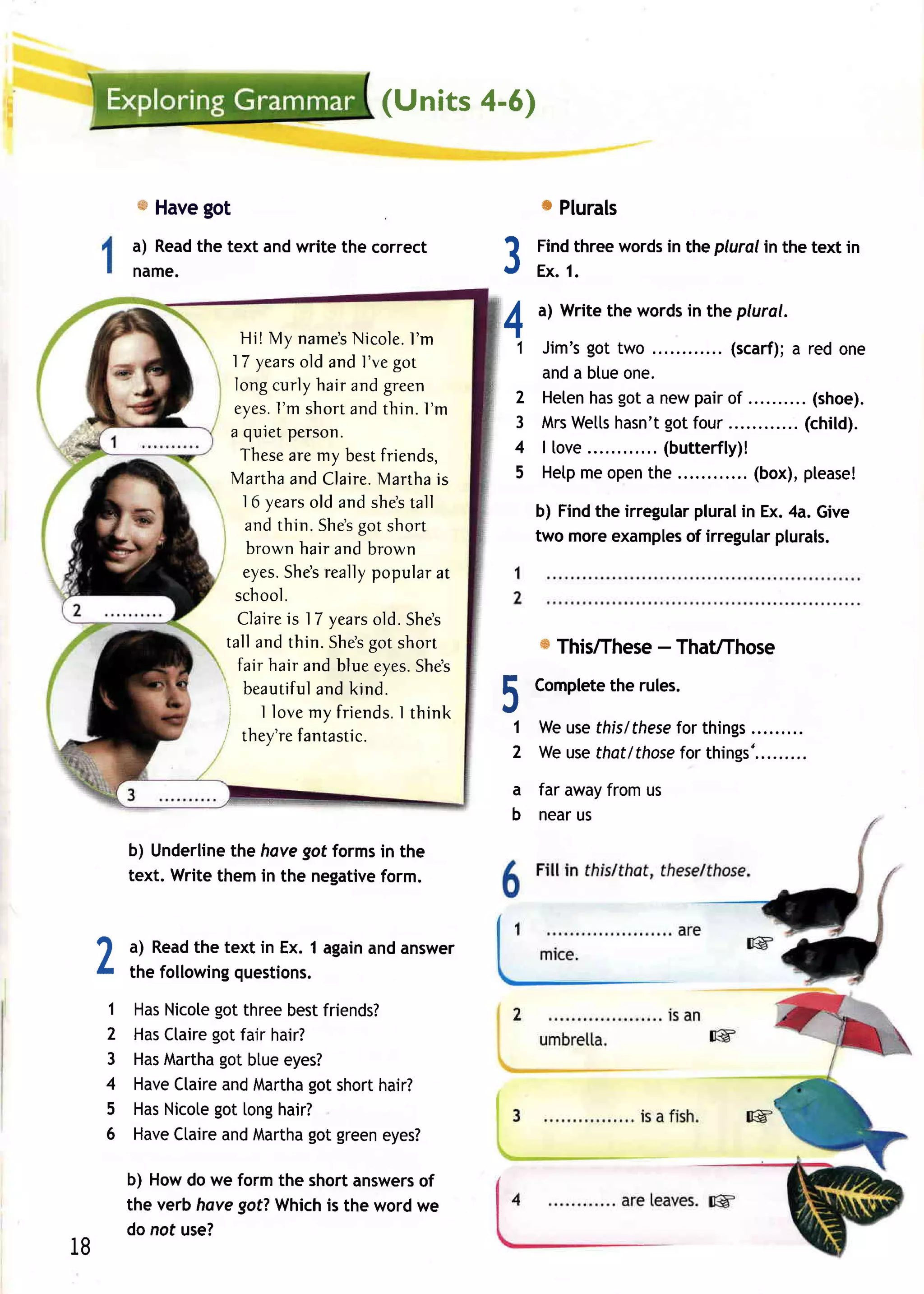 (Units 4-6)


          * Havegot                                                0 Plurals
         a) Readthe text and write the correct
         name.                                            3       Findthreewords the plural in the text in
                                                                  Ex.1.
                                                                                in



                       Hi! My name's    Nicole . ' m
                                                 I        4       a) Writethe wordsin the plural.

                                                                1 Jim'sgot two ..         (scarf); red one
                                                                                                  a
                      17 years and l've g o t
                                  old
                                                                  anda btue one.
                      long curly hair and green
                                                                2 Heten gota newpairof
                                                                       has                         . (shoe).
                              I'm
                      eyes. short and thin. I'm
                                                                3 MrsWetts hasn't gotfour           (child).
                     a quiet person.
                       Thesearemy bestfriends,                  4 llove....      ( butter fly) !
                     Marthaand Claire.      Mart h ais          5 Hetp open
                                                                      me      the        .... (box),please!
                        16 yearsold and shestall
                                                                                     pluralinEx.4a.Give
                                                                  b) Findthe irregular
                        and thin. Shes short
                                         got
                                                                  two moreexamples irregular
                                                                                    of        plurals.
                         brown hair and brown
                        eyes.  Shesreallypopular at
                      school.
                                is
                       Claire 17 years .S h e s
                                           old
                    tall and thin. S hes s h o rt
                                          got                      s This/These ThaUThose
                                                                              -
                       fair hair and blue eyes.    Shes
                        beautiful                         F       Complete rules.
                                                                         the
                                    and kind.             tl
                    I                                      .a
                                                          IU
                           I lovemy friends. t h in k
                    I   they're   fantastic.
                                               I
                                                                1 Weusethislthese things
                                                                2 W euse
                                                                                for
                                                                        that/those things' .... .....
                                                                                 for
                                                            a far awayfromus
                                                            b nearus

         b) Underline havegot formsin the
                      the
         text. Writethemin the negative
                                      form.


 ar a) Read text in Ex. 1 again answer
            the                and
 h the followingquestions.

     1   Has      got
            Nicole threebestfriends?
     2   Has     got
            Ctaire fair hair?
     3   Has      got
           Martha blueeyes?
     4   Have      and      got
             Ctaire Martha short  hair?
     5   Has      got
            Nicote [ong  hair?
     6   HaveCtaire Martha green
                   and      got    eyes?

         b) Howdo we form the shortanswers
                                         of
         the verbhovegot?Which the wordwe
                                is
         do not use?
18
 