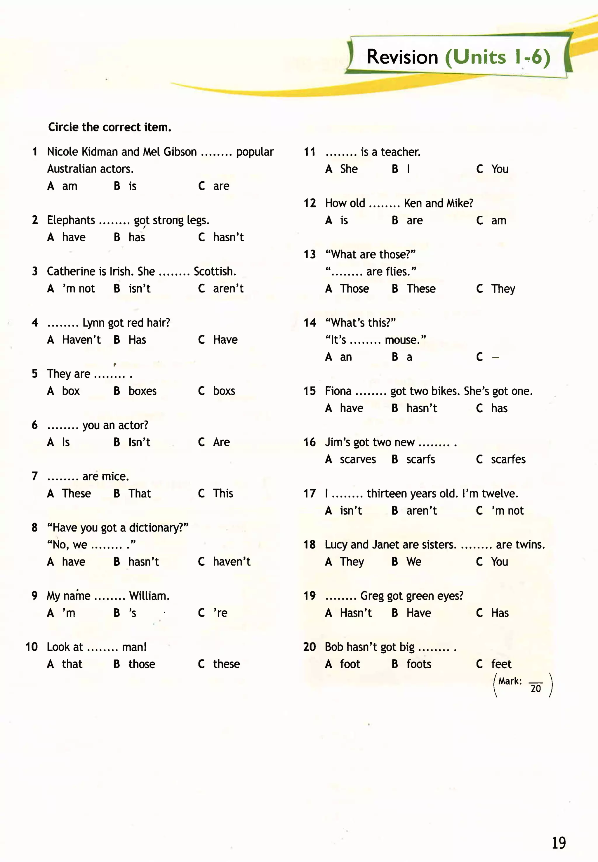 (Units l'6)
                                                                  Revision


     Circlethe correctitem.
 1 Nicote
        Kidman Me[Gibson
              and             popular                 11       is a teacher.
   Australianactors.                                       A She      B I           C You
   Aam       Bi s      C a re
                                                      12 Howold        KenandMike?
          ........ggtstrong
 2 Etephants              [egs.                          A is        B are       C am
   A have    B has          C hasn't
                                                      13 "What those?"
                                                                are
 3 Catherinelrish. ........Scottish.
           is    She                                     "........areflies."
   A 'm not B isn't        C aren't                      A Those B These            C They

 4                got
           Lynn red hair?                             14 "What's  this?"
     A H a v e n ' t B Ha s                C H a ve      "lt' s........ ouse."
                                                                      m
                     ,                                   Aan           Ba           C
 5 Th e y r e. . . . . . . ..
        a
   A box             B boxes               C boxs            ........ gottwo bikes.
                                                      15 Fiona                        got
                                                                                  She's one.
                                                         A have       B hasn't      C has
 6        youan actor?
     A ls     B lsn't                      C Are              got
                                                      16 Jim's two new
                                                         A scarves B scarfs         C scarfes
 7 . . . . .. . .a r em i c e .
   A These B That                          C This                          years l'm twelve.
                                                      17 I ........ thirteen    old.
                                                         A isn't         B aren't    C 'm not
 8 "Have got a dictionary?"
        you
   "No,we ........."                                  18 Lucy Janet sisters.
                                                            and   are           aretwins.
   A have      B hasn't   C haven't                      A They  B We        C You

 9 Myn a i n e. . . . . . .W i l ti a m.
             .                                        19       Greg green
                                                                    got   eyes?
   A'm              B's                    C 're           A Hasn't B Have      C Has

1 0 Loo k t . . . . . . . .m a n !
        a                                                        got
                                                      20 Bobhasn't big
    A that             B those             C these       A foot    B foots          C feet
                                                                                      /mart:- 
                                                                                            20/




                                                                                                   19
 