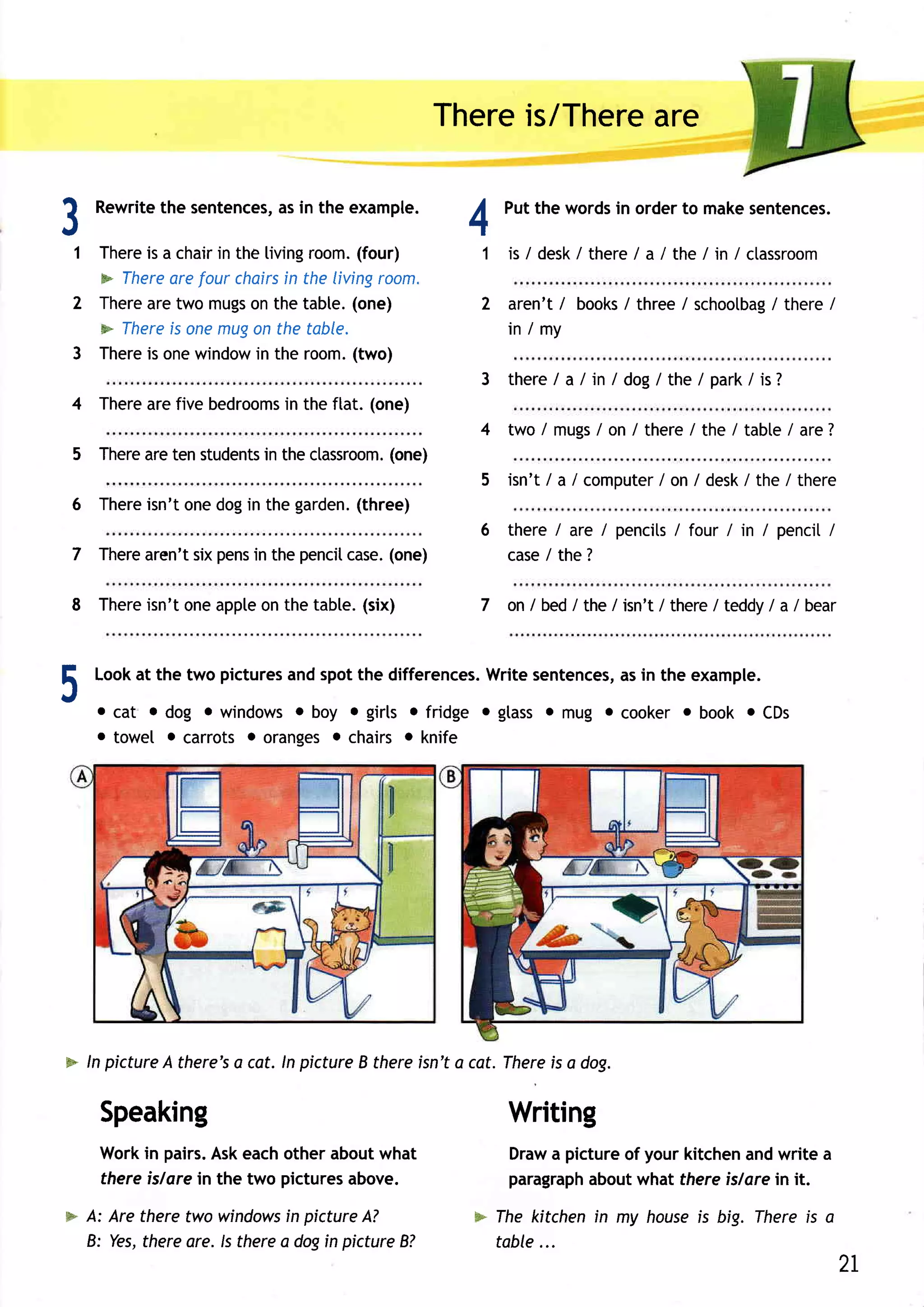 Thereis/There
                                                                 are


                                                          4
A
      Rewrite sentences, in the example.
            the       as                                        Putthe words orderto makesentences.
                                                                            in
J
    1 There a chair the living
           is      in         room.  (four)                 1 is / desk there/ a / the / in / ctassroom
                                                                      /
      p lhere arefour chairs the livingroom.
                           in
    2 There two mugs thetable.(one)
           are         on                                   2 aren't / books/ three / schootbag there /
                                                                                              /
      > There onemugon the table.
              is                                                in / my
    3 There onewindow the room.
           is           in          (two)
                                                            3 ther e a/ in/ dog/the/ par k/is?
                                                                   /
    4 There fivebedrooms theftat. (one)
          are          in
                                                            4 two / mugs on / there/ the / table/ are7
                                                                       /
          are        in            (one)
    5 There tenstudents thectassroom.
                                                            5 isn't/ a / computer/ / desk/the/ there
                                                                                 on
    6 Thereisn't one dogin the garden.(three)
                                                            6 there/ are / pencits four / in / penci[
                                                                                 /                  /
          aren'tsixpens the pencit
    7 There           in             (one)
                                 case.                        case the ?
                                                                  /

          isn'toneappte thetabte.(six)
    8 There           on                                    7   o n / b e d / t h e / is n ' t / t h e re / t e d d y / a / b e a r



E     Look at the two pictures and spot the differences.Write sentences,as in the example.
J
       oca t od o g owindows oboy egirls o f rid g e o g t a s s o rT lu g o c o o k e r o b o o k o CDs
       o towe[ o carrots o orangeso chairs o knife




* ln picture there's cot. ln pictureB thereisn'ta cat. There a dog.
            A       a                                       is

       Speaking                                                 Writing
       Workin pairs.Askeachother aboutwhat                      Draw pictureof your kitchenandwrite a
                                                                    a
       thereislare in the two picturesabove.                    paragraph
                                                                        aboutwhat thereislorein it.
* A: Are theretwo windows pictureA?
                            in                             F Ihe kitchenin my house big. Thereis a
                                                                                   is
  B: Yes,thereare. ls therea dogin pictureB?                 table...
                                                                                                                                      2L
 