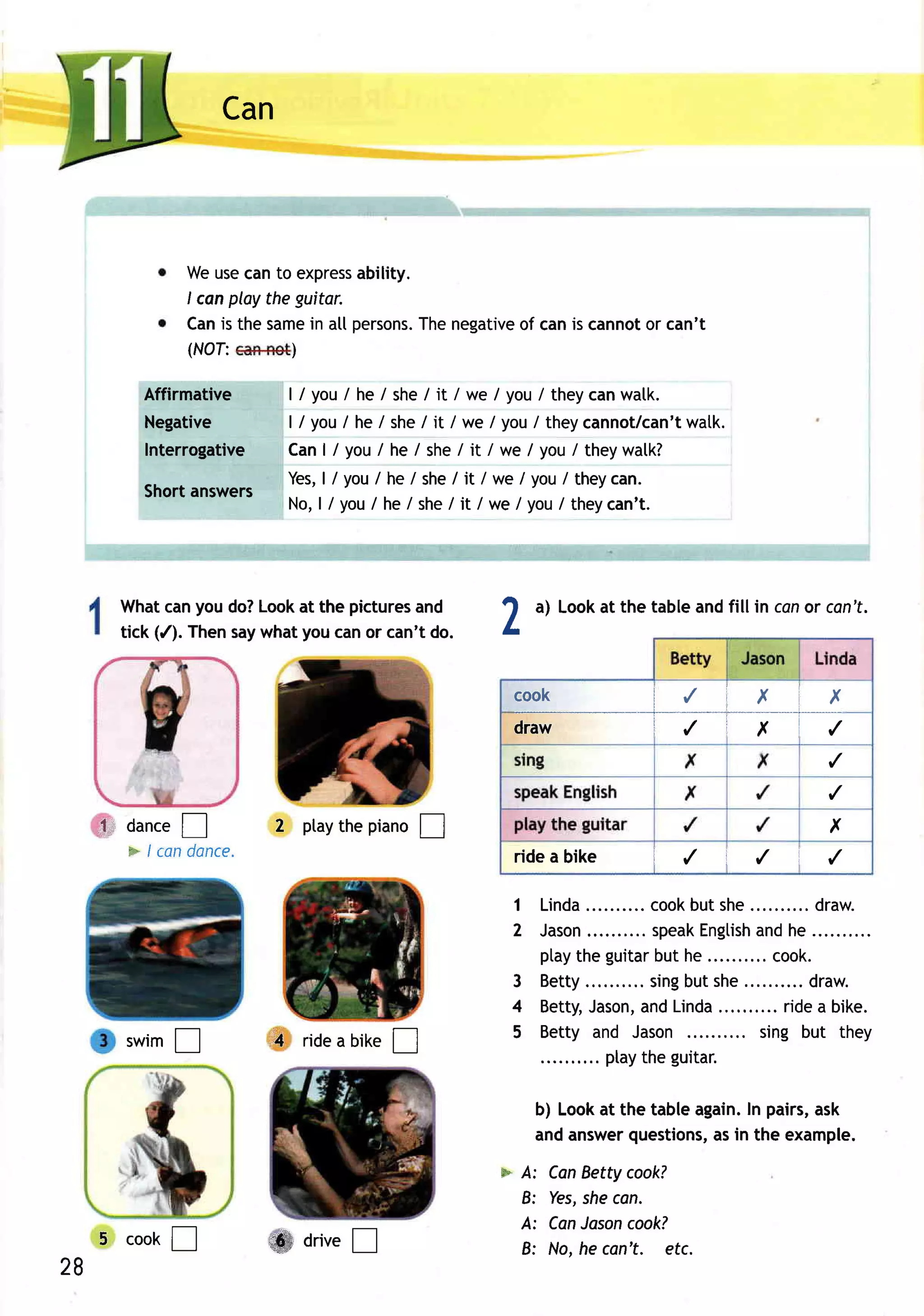Can



                Weusecanto express    ability.
                I canploy the guitar.
                Canis the same atl persons. negative canis cannot can't
                               in              The of           or
                (NOf:        )

         Affirmative       | / youI he / she/ it / we / you/ theycanwatk.
         Negative          l / yo ul h e /she / it /we /you / theycannot/can' twatk.
         Interrogative     Can| / you/ he / she/ it / we I you/ theywatk?
                           Yes, / you/ he / she/ it / we / you/ theycan.
                                 |
         Shortanswers
                           N o ,l / yo u/ h e/ she it / we /you /theycan' t.
                                                   /




       Whatcanyou do?Lookat the picturesand         t     a) Lookat the tableandfill in conor cen't.
       tick (/). Thensaywhatyoucanor can't do.      L

                                                        c o o k ilX X
                                                                                       ____|___
                                                        l---,-lttvt
                                                        dr awili,X/
                                                                                              ,/

                                                                                              ,/

     fl dance  T         2 ptay piano!
                              the                                                             x
       * /ca n donco
                                                        rideabike       i   /    t   ,/   1   ,/

                                                        1 Linda.         cook she.......... aw .
                                                                             but             dr
                                                        2 Jason       .. speakEngtish he
                                                                                    and
                                                          ptaythe guitar he
                                                                         but        .. cook.
                                                        3 Betty.       . sing she.......... aw .
                                                                             but            dr
                                                        4 Betty,Jason, Linda
                                                                       and            .. ridea bike.
       swim              i4 ridea bike                  5 Betty and Jason           sing but they
           !                           !
                                                                .. ptaythe guitar.

                                                          b) Lookat the tableagain. pairs,
                                                                                  In      ask
                                                          andanswer  questions, in the example.
                                                                               as
                                                    * A:    CanBettycook?
                                                      8:    Yes, can,
                                                               she
                                                      A:    CanJasoncook?
     5 cook!             ffi arive
                                 !                    8:    No,he can't. etc.
28
 
