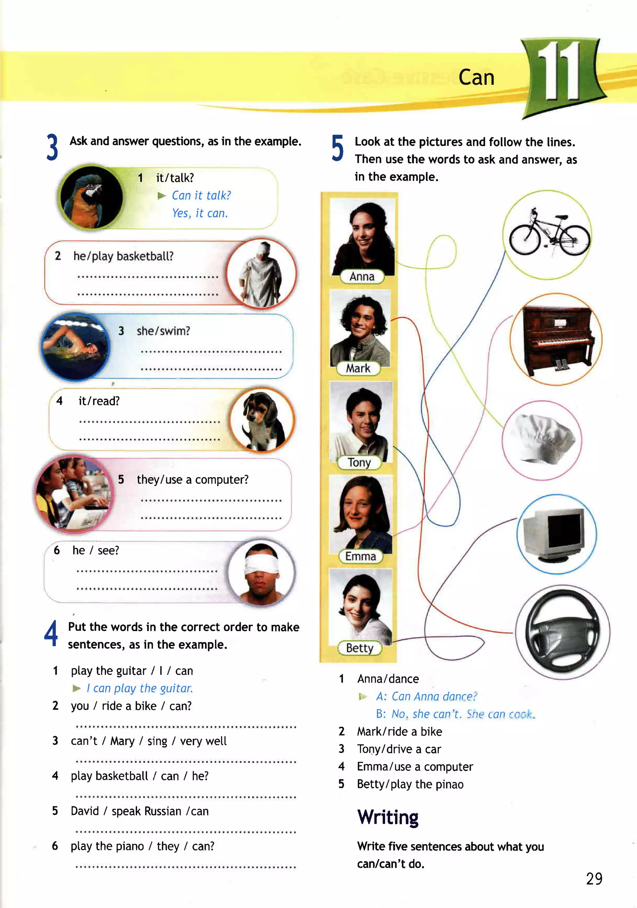 Can

?
.t
                    questions, in the example.
         Askandanswer       as
                                                 5   Lookat the pictures followthe lines.
                                                                        and
                                                     Thenusethe words askandanswer,
                                                                       to             as
                     1 it/tatk?                      in the example.
                       * Can talk?
                              it
                           Yes, can.
                              it




                                          




     4    it/read?




                5 they/use computer?
                         a




 6       he / see?




4        Putthe words the correctorderto make
                     in
         sentences, in the example.
                  as
 1 ptaytheguitar| / can /
                                                 1 Anna/dance
   * / canplaytheguitor.
                                                   F,-- CanAnnadancei
                                                      A:
 2 y o u / r i d e a bi ke /ca n ?
                                                      B: No, shecan't"Sneton ea2"
                                                 2 Mark/ridea bike
 3 can't/ Mary sing/ verywet[
              /
                                                 3 Tony/drive car
                                                             a
                                                 4 Emma/use computer
                                                             a
 4 ptaybasketball can / he?
                /
                                                 5 Betty/ptaythe pinao

 5 David speak
       i     Russian
                   /can
                                                     Writing
 6 ptaythe piano/ they / canT                        Writefive sentences   whatyou
                                                                       about
                                                     can/can'tdo.
                                                                                            29
 