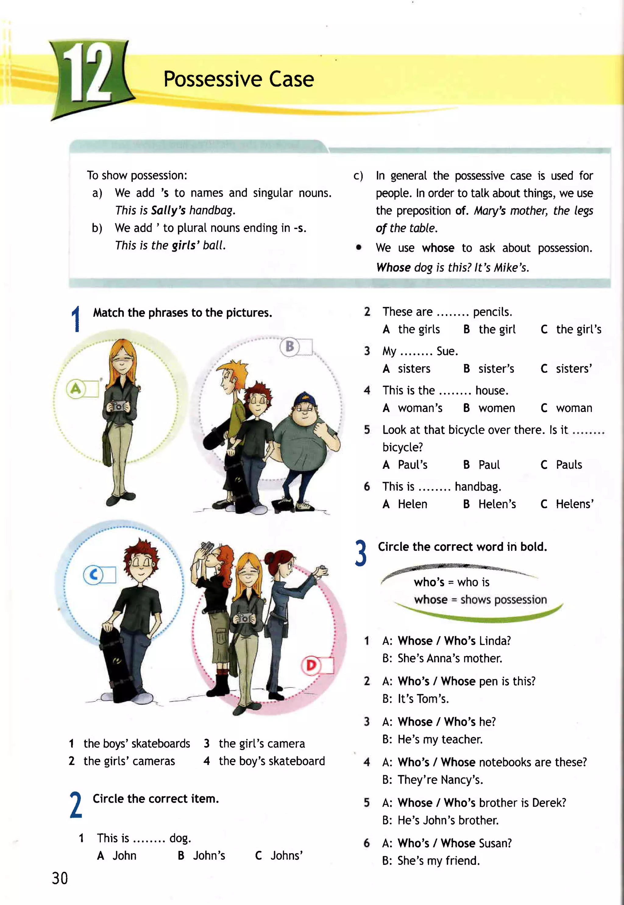 Possessive
                             Case


      Toshow possession:                          c)   In general possessive is usedfor
                                                                  the        case
       a) We add 's to names singutar
                                 and       nouns.      peopte. order tatkabout
                                                               In     to       things, use
                                                                                     we
          Ihfs is Sally'shondbag.                      the preposition Mory'smother,the legs
                                                                      of.
       b) Weadd' to pluralnouns    ending -s.
                                        in             of the table.
          Ihis is the girls'ball.                      We use whose to ask about possession.
                                                       Whose is this?lt's Mike's.
                                                           dog


       Match phrases the pictures.
           the     to                                   These e........pencits.
                                                             ar
 1                                                      A the girts B the girt      C the girt's
                                                        M y........
                                                                  Sue.
                                                        A sisters    B sister's     C sisters'
                                                        This the ........house.
                                                           is
                                                        A woman's B women           C woman
                                                        Look that bicycte
                                                            at          overthere.l si t
                                                        bicycte?
                                                        A Paul's    B Pau[      C Pauts
                                                        Thisis        handbag.
                                                        A Helen        B Heten's    C Hetens'


                                                       Circlethe correctwordin bold.
                                                  ?
                                                  r
                                                        *ffi*
                                                        -
                                                                who's= whois



                                                        A: Whose Who's
                                                                 /    Linda?
                                                        B: She's
                                                               Anna's
                                                                    mother.
                                                                      pen
                                                        A: Who's Whose is this?
                                                                 /
                                                        B: lt'sTom's.
                                                        A: Whose Who's
                                                                /     he?
 1 the boys'skateboards the girt'scamera
                       3                                B: He's teacher.
                                                               my
 2 the girts'cameras 4 the boy's  skateboard            A: Who's Whose
                                                                /      notebooks these?
                                                                              are
                                                        B: They'reNancy's.

 2     Circlethe correctitem.                          A: Whose Who's
                                                       B: He's
                                                                /
                                                              John's
                                                                      brother Derek?
                                                                   brother.
                                                                            is

     1 T h i s s . .......d o g .
             i                                         A: Who's Whose
                                                               /     Susan?
       A John              B John's   C Johns'         B: She's friend.
                                                              my
30
 