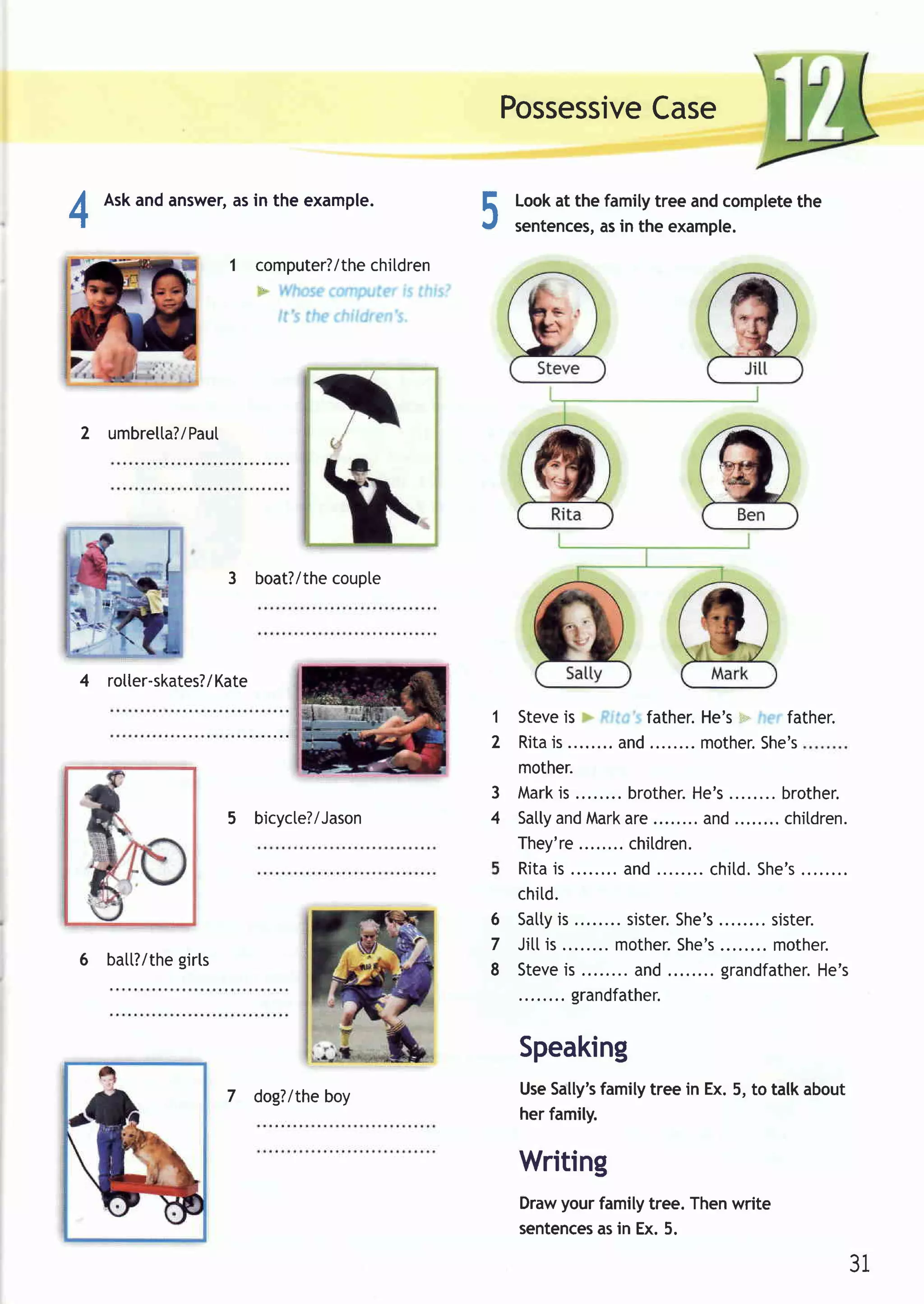 Possessive
                                                         Case


4
      Askandanswer, in the example.
                  as
                                                5   Lookat the family tree and completethe
                                                    sentences, in the example.
                                                              as

                      1 computer?/thechildren




    2 umbrelta?/PauI




                      3 boat?/the
                                coupte




    4 rotter-skates?/Kate
                                                1 Steve  is       father.He's=-= father.
                                                2 Ritais       and........ other .
                                                                         m        She' s
                                                  mother.
                                                3 M ar kis      br other . s
                                                                        He' ........br other .
                      5 bicycte?/Jason          4 Satly Mark
                                                       and      are       and........chitdren.
                                                  They're       chitdren.
                                                  Rita is       and........chitd. She' s ........
                                                  chitd.
                                                6 Satty is      sister.
                                                                      She's ........sister.
                                                7 Jittis........m other .She' s m other .
              girls
    6 batt?/the
                                                8 Steve  is      and........gr andfat here's
                                                                                          H.
                                                          grandfather.


                                                    Speaking
                      7 dog?/theboy                 UseSally'sfamily tree in Ex. 5, to talk about
                                                    her family.

                                                    Writing
                                                    Drawyourfamilytree.Thenwrite
                                                    sentences in Ex.5.
                                                            as

                                                                                                    31
 