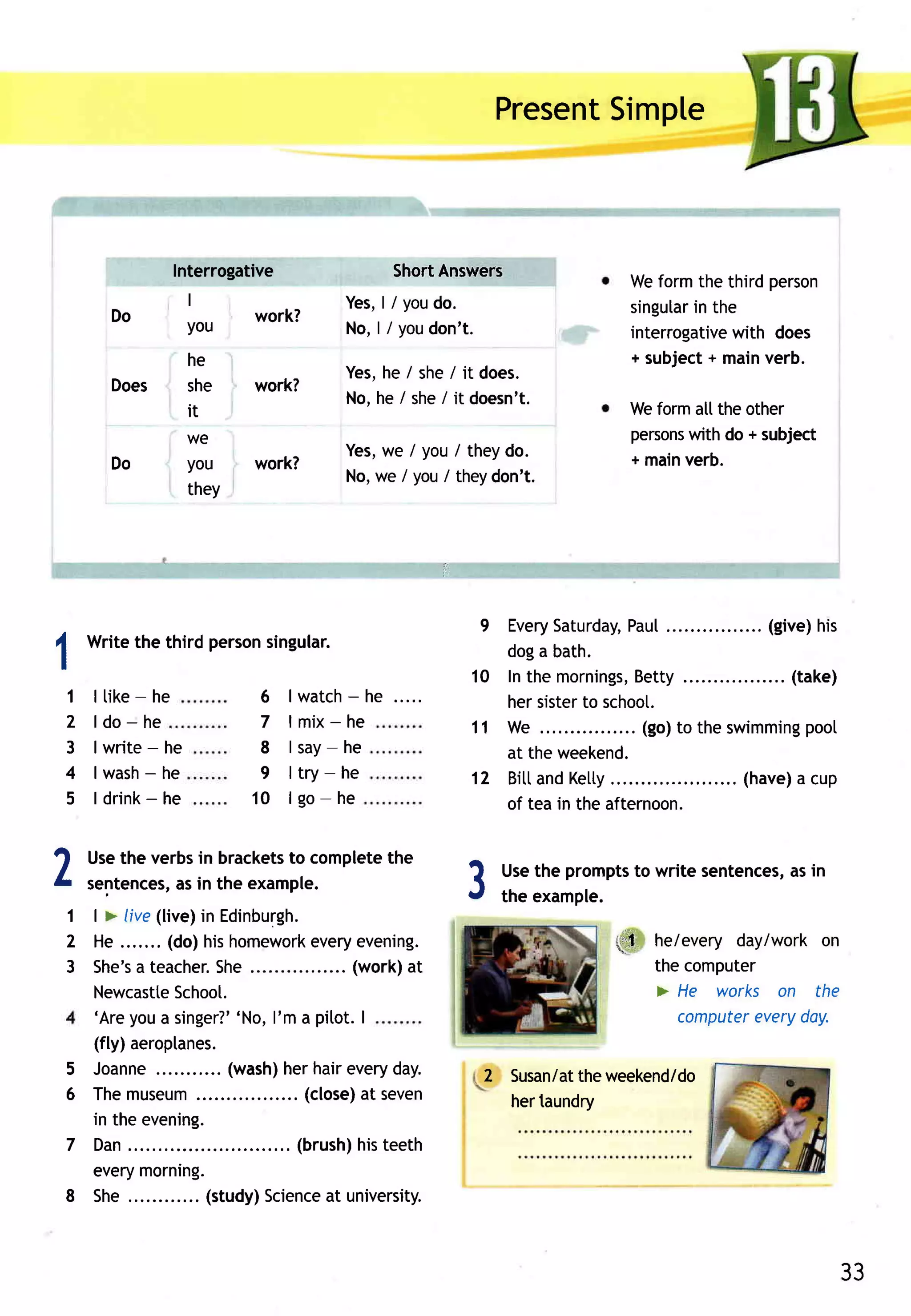 Present
                                                                     Simple



                  Interrogative                ShortAnswers
                                                                             Weformthe third person
                       I                 Y e s,l /youdo.                     singular the
                                                                                    in
          Do           you    work?
                                         N o ,l /youdon' t.                  interrogative
                                                                                         with does
                       he                                                             +
                                                                             + subject mainverb.
                                         Yes,he / she/ it does.
          Does         she    work?
                                         No,he / she/ it doesn't.
                       it                                                    Weformalltheother
                       we                                                    persons do + subject
                                                                                   with
                                         Yes, / you/ theydo.
                                            we                               + mainverb.
          Do           you    work?
                                         No,we / you/ theydon't.
                       they




                                                          9  Every Saturday,  Pau[              (give)his
A Writethe third personsingular.                             doga bath.
I
                                                         1 0 Inthe mornings,   Betty......       .. (take)
    1   I tike- he                       -
                               6 | w a tch h e .....         hersister schoot.
                                                                        to
    2   ldo-he                 7   lmix-he               1 1 We ..            . (go)to the swimming   pool
    3   I write - he           8 l sa y-h e                  at theweekend.
    4          -
        I wash he              9 l try-h e               1 2 BittandKetty  .             .... (have) cup
                                                                                                     a
    5          -
        I drink he            1 0 l g o -h e                 of tea in the afternoon.

ar      Usethe verbsin brackets complete
                              to        the
L       sentences, in the example.
                 as
    1 | > live(live)in Edinburgh.
                                                         3     Usethe prompts write sentences, in
                                                               the example.
                                                                            to               as


    2 He ....... (do)hishomework      every  evening.                      tl.t- he/every day/work on
    3 S h e 'a t e a c heS h e................ o rk at
             s           r.                 (w      )                            the computer
      Newcastte    Schoot.                                                       > He works on the
      'Areyoua singer?'     'No, l'm a pitot. I                                    computer everyday.
        (fly)aeroptanes.
    5   Joanne           (wash) hairevery
                               her          day.              2 Susan/at weekend/do
                                                                       the
    6   Themuseum             ... (close) seven
                                        at                      hertaundry
        in the evening.
    7   Dan....                . (brush) teeth
                                        his
        every morning.
    8   She        .. (study)Science university.
                                     at



                                                                                                         33
 