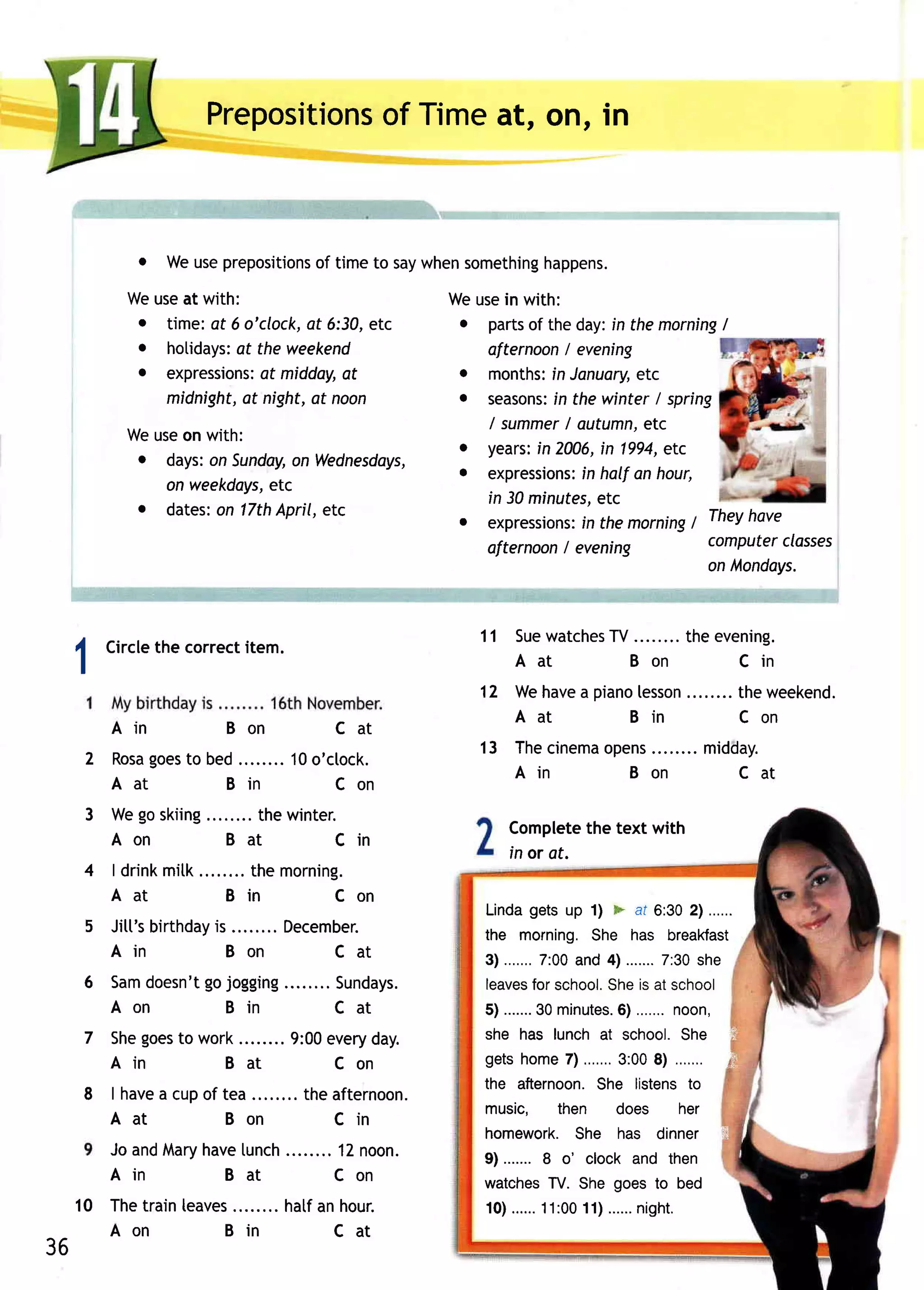 PrepositionsTimeat, on, in
                                  of



                o Weuseprepositionstimeto saywhen
                                 of              something
                                                         happens.
           Weuseat with:                  Weusein with:
            o time:at 6 o'clock, 6:30,etc
                               at          o parts the day:in the morning
                                                  of                       /
            o hotidays: the weekend
                       at                    afternoon evening
                                                        I
            o expressions: midday,
                           af      at      o months: January,
                                                      in         etc
              midnight, night, noon
                        at      at         o seasons: the winter / spring
                                                      in
                                             / summer autumn,etc
                                                        /
           Weuseon with:
                                           o years: 2006, 1994,
                                                   in        in      etc
            o days:on Sunday, Wednesdays,
                            on
                                           . expressions:half an hour,
                                                          in
              on weekdays,
                         etc
            o dates: 17th                    in 30 minutes,  etc
                    on    April, etc
                                           o expressions:themorning Theyhave
                                                          in            /
                                                        /
                                             ofternoon evening            computer classes
                                                                          on lvlondays.


                                                         11 Suewatches ........theevening .
                                                                    TV
         Circle correct
              the     item.
 1                                                          Aat        Bon          Cin
                                                         12 Wehave piano
                                                                  a     lesson                                  theweekend.
                                                            Aat        Bin                                      Con
         Ai n              Bon               Cat
                                                         13 Thecinema
                                                                    opens                               midday.
     2 R o sg o e so b e d........1 0o 'cto ck.
            a t
                                                            Ain       Bon                                  Cat
       Aat              Bin              Con
     3 Wegoskiing     thewinter.
                                                              Complete text with
                                                                        the
       Aon        Bat         Cin
                                                              in or at.
     4 l d r i n km i t k ........ emo rn i n g .
                                 th
       Aa t                  Bin            Con
                                                         Linda       getsup 1) * at 6:302l ......
     5 J i t t ' s i r t h dai y
                 b             s........D e ce mb e r.   the morning.She has breakfast
       Ain                      Bon            Cat       3 ) . . . . . .7 : 0 0a n d4 ) . . . . . .7 : 3 0s h e
                                                                         .                         .
     6   Samdoesn'tgo jogging                Sundays.    leaves school. is at school
                                                                     for            She
         Aon          Bin                    Cat         5 ) . . . . . . . 3min u t e s . 6.). . . .n o o n ,
                                                                            0              .          .
     7 Shegoes work
             to                       9:00everyday.      she has lunch at school.She i
         Ai n              B at            Con           g e t sh o me7 l . . . . . . . 3 : 08 ) . . . . . . . € =
                                                                                                  0
                                                         the afternoon.            She listensto
     8 | have cupof tea ........theafternoon.
            a
                                                         music. then does her
       Aat          Bon            Cin
                                                         homework.She has dinner {i
         J oa n d a r y a veu n ch
                 M h       l     ........1 2n o on.      9) .......8 o' clock and then
         Ain             Bat            Con              watchesTV. She goes to bed
 1 0 Thetrainleaves                  hatfan hour.        1 0 ). . . . 1.1 : 0 0 1 ). . . .n.ig h t .
                                                                        .       1          .
     Ao n        Bin                       Cat
36
 