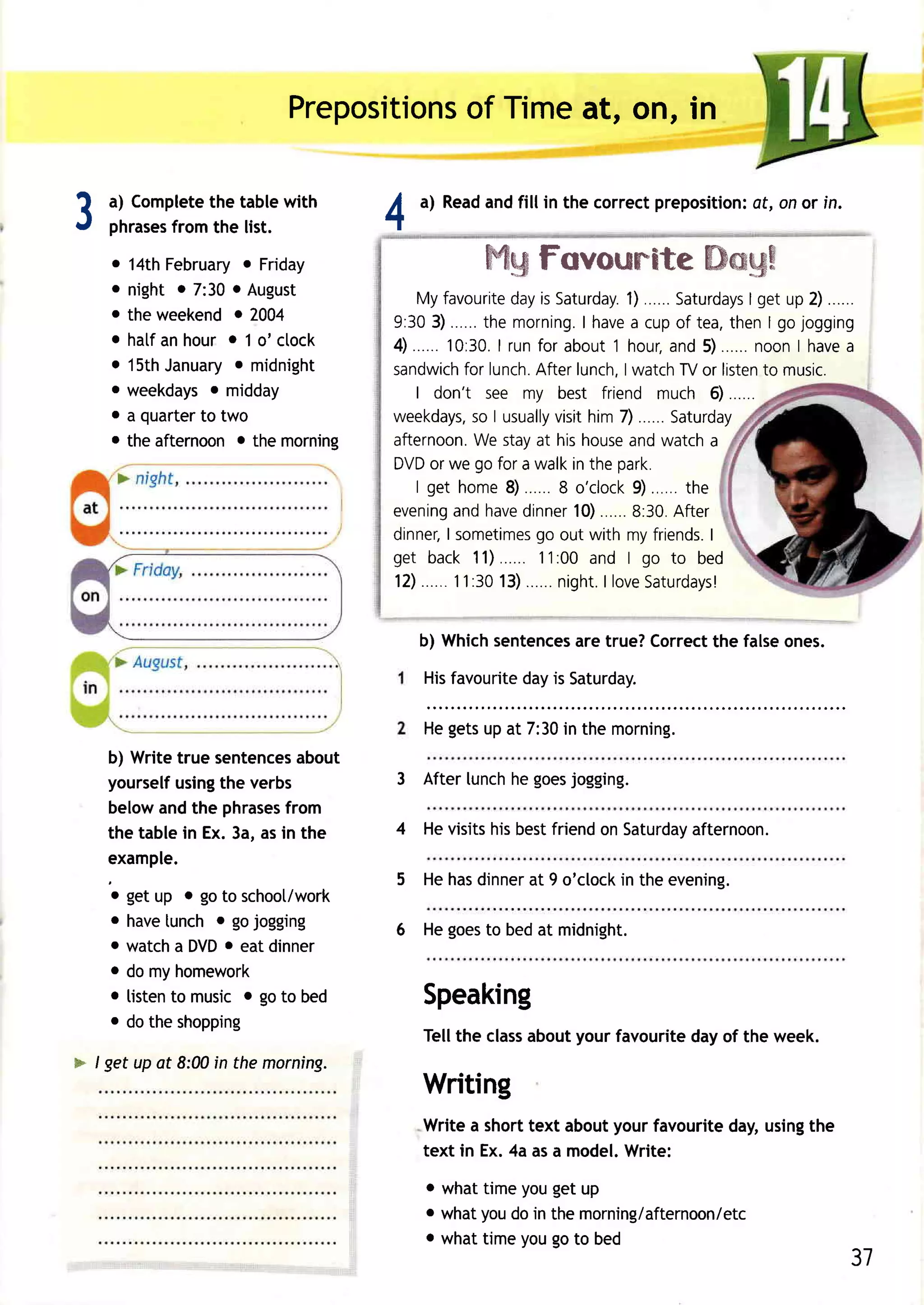 Prepositions Timeat, otr, in
                                    of


3   a) Complete tablewith
    phrases
              the
          from the list.            4
                                            a) Read fillin the correctprepositioni onor in.
                                                  and                            at,


    . 14thFebruary Friday
                   o                                ffi96
                                                        Fovorxm"ftte
                                                                 *mg6$
    o night o 7:30o August
                                        My favourite is Saturday.
                                                            day                    1)......  Saturdays up 2) .. .
                                                                                                         lget
    o the weekendo 7004
                                    9: 3 03 ). . . . . . h e mo rn in gI.h a v e c u po f t e a ,t h e nlg o j o g g i n g
                                                       t                             a
    o hatfanhour o 1 o' ctock       4)       1 0 : 3 0 I ru n f o r a b o u tt h o u r, n d 5 ). . . . . . o o nI h a v e
                                                          .                                a              n              a
    o 15th        o
           January midnight         sandwich lunch.
                                                 for            Afterlunch, watchTVor listen music.
                                                                                   I                       to
    o weekdays midday
                o                       I don't see my best friend much 6)
    o a quarter two
               to                   weekdays, I usually him 7) ......
                                                   so               visit                  Saturday
    o theafternoono the morning     afternoon. stayat his house
                                                    We                              and watcha
                                    DVD weor        go for a walkin the park.
                                        | g e t h o me8 )             8 o ' c lo c k ). . . . . t h e
                                                                                     9
                                    e v e n ina n dh a v e in n e r 0 ). . . . . 8 : 3 0 . f t e r
                                               g              d          1           .      A
                                                                go
                                    dinnelI sometimes out with my friends.                           I
                                    get back 11)                11:00 and I            go to bed
                                    12)        1 1 : 3 0 3 ). . . . . n ig h t I lo v e a t u rd a y s !
                                                          1           .        .       S


                                            b) Whichsentences true?Correct falseones.
                                                            are          the
                                            Hisfavourite is Saturday.
                                                       day

                                            Hegets at 7:30 the morning.
                                                  up      in
    b) Writetrue sentences about
    yourselfusing verbs
                 the                    3 After lunchhe goesjogging.
    belowandthe phrases  from
    the tablein Ex.3a,asin the          4 Hevisits bestfriend Saturday
                                                  his        on      afternoon.
    example.
                                        5 Hehasdinner 9 o'clock theevening.
                                                    at        in
    o getup o goto schoot/work
    o have lunch o gojogging            6   He goesto bed at midnight.
    o watcha DVD eatdinner
                  o
    o do myhomework
    o listen music o goto bed
            to                              Speaking
    o dotheshopping
                                                        aboutyour favouritedayof the week.
                                            Tellthe class
> / get up at 8:00in the morning.
                                            Writing
                                            Write a short text about your favourite day, usingthe
                                            text in Ex. 4a as a model.Write:

                                            o what time you get up
                                            o what you do in the morning/afternoon/etc
                                            o what time you go to bed
                                                                                                                       31
 