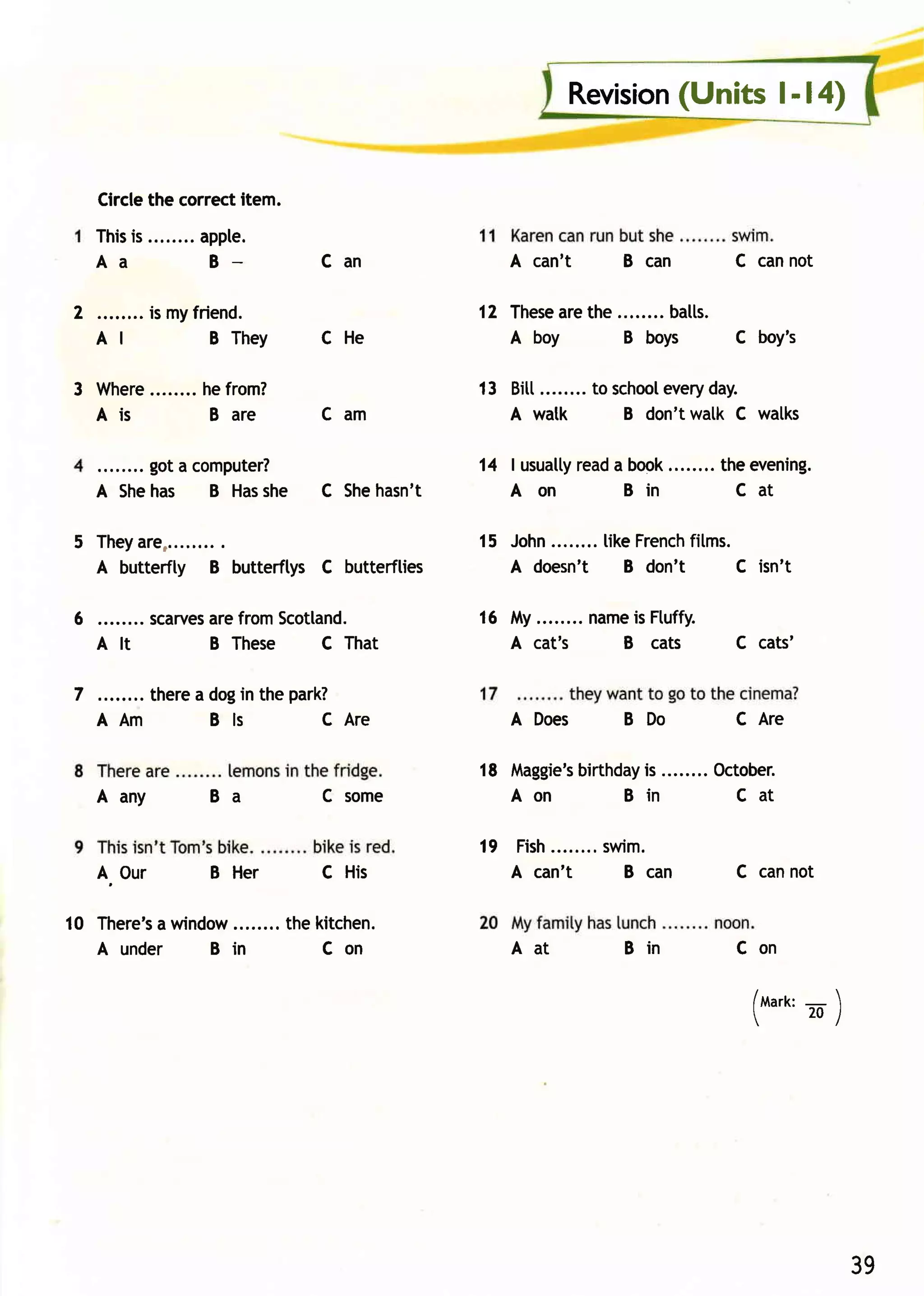 (Units l- l4)
                                                          Revision


    Circlethe correctitem.
    Thisis        appte.
    Aa             B              Can              A can't      B can        C cannot

2            is myfriend.                       12 These the ........batts.
                                                       are
    AI               B They       CHe              A boy      B boys        C boy's

3 Where           hefrom?                       13 Bitt........to school
                                                                       every
                                                                           day.
  Ais              B are          Cam              A watk          B don'twalk C walks

         got a computer?                        14 | usually a book
                                                           read     ........ theevening.
    A Shehas B Has   she          C Shehasn't      Aon          Bin            Cat

5 T h e y a r e , . . ......
                         .                      15 John........ Fr ench s.
                                                             like     fitm
  A butterfty B butterftys C butterflies           A doesn't B don't       C isn't

6 ........ scarves fromScotland.
                 are                            16 My........name Ftuffy.
                                                                 is
  Alt            B These   C That                  A cat's      B cats       C cats'

7        therea dogin the park?
    A Am        Bls          C Are                 A Does       B Do         C Are

                                                18 Maggie's
                                                         birthday ........ October.
                                                                is
    A any          Ba             C some           Aon        Bin            Cat

                                                19 Fish........
                                                             swim .
    A. Our         B Her          C His            A can't      B can        C cannot

10 There's window
         a                    the kitchen.
   A under     B in                Con             Aat          Bin          Con

                                                                               /ttlarr: -    
                                                                                         20/
                                                                               




                                                                                                 39
 