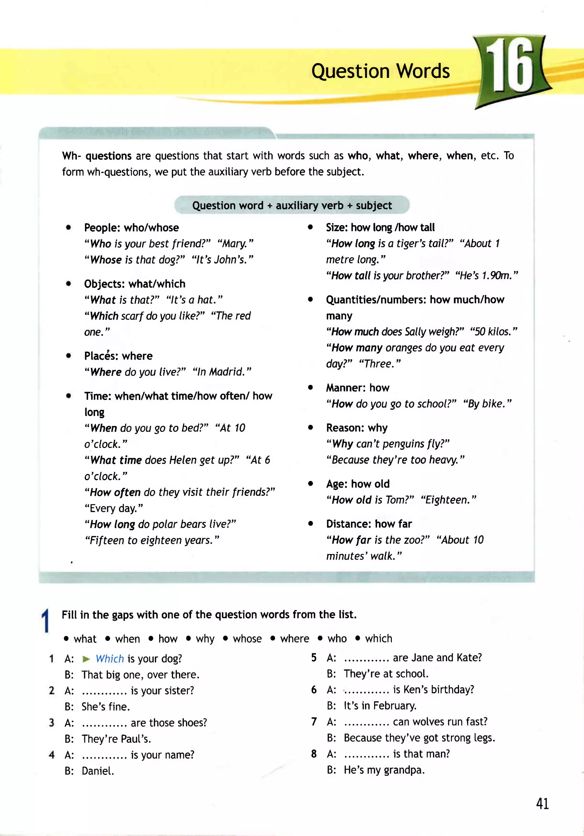 Words
                                                  Question


Wh-questions questions startwith words
           are         that              such who, what, where,when,etc. To
                                             as
formwh-questions,
              we  putthe auxitiary before subject.
                                 verb   the

                                    word + auxiliary
                             Question               verb + subject
     People:
           who/whose                             o       howlong/howtall
                                                     Size:
     "Whois your best riend?" "Mary."
                    f                                "How longis a tiger'stoil?" "About1
     "Whose that dog?""lt's John's."
            is                                       metrelong."
                                                     "Howtoll isyourbrother?"   "He's1.%)m."
     Objects:
            what/which
     "Whatis that?" "lt's e hat."                o Quantities/numbers: much/how
                                                                      how
     "Whichscarfdoyou |ike?""Thered                many
     one."                                         "How much doesSallyweigh?' "50 kilos."
                                                   "Howmanyoranges youeat every
                                                                     do
     Placds:
           where
                                                   day?' "Three."
     "Wheredoyoulive?" "ln Madrid."
                                                 o Manner:
                                                         how
     Time:when/what  time/how   often/ how
                                                   "Howdo yougo to school?" bike."
                                                                          'By
     long
     "Whendo yougo to bed?" "At 10               o   Reason:
                                                           why
     o'clock."                                       "Whycon't penguins
                                                                      fly?"
     "Whot time does      get
                     Helen up?" "At 6                       they'retoo heavy."
                                                     "Beceuse
     o'clock."                                   o Age:howold
     "Howoften do theyvisit their friends?"
                                                   "Howold is Tom?""Eighteen,"
     "Everyday."
     "Howlongdo polarbears   live?"              o   Distance: far
                                                             how
     "Fifteento eighteenyears."                      "Howfar is thezoo?" "About10
                                                     minutes'walk."



               with oneof the question
Fill in the gaps                     wordsfromthe list.
o w h a t o w he n o h Ow o w h y o w h oseowher e owho owhich
A:   > Which yourdog?
                is                                5 A:                areJane Kate?
                                                                               and
B:   Thatbigone,overthere.                          B:   They're school.
                                                                   at
A:           .. is yoursister?                    6 A:           .... is Ken'sbirthday?
B:   She's
         fine.                                      B:   lt's in February.
A:        .... arethose       shoes?.             7 A:            ... canwolves fast?
                                                                                 run
B:   They're Paut's.                                B:   Because            got
                                                                   they've strong    [egs.
A:        . . . . i s yo u r a me ?
                           n                      8 A:             .. is thatm an?
B:   Daniet.                                        B:   He's grandpa.
                                                               my

                                                                                               41,
 