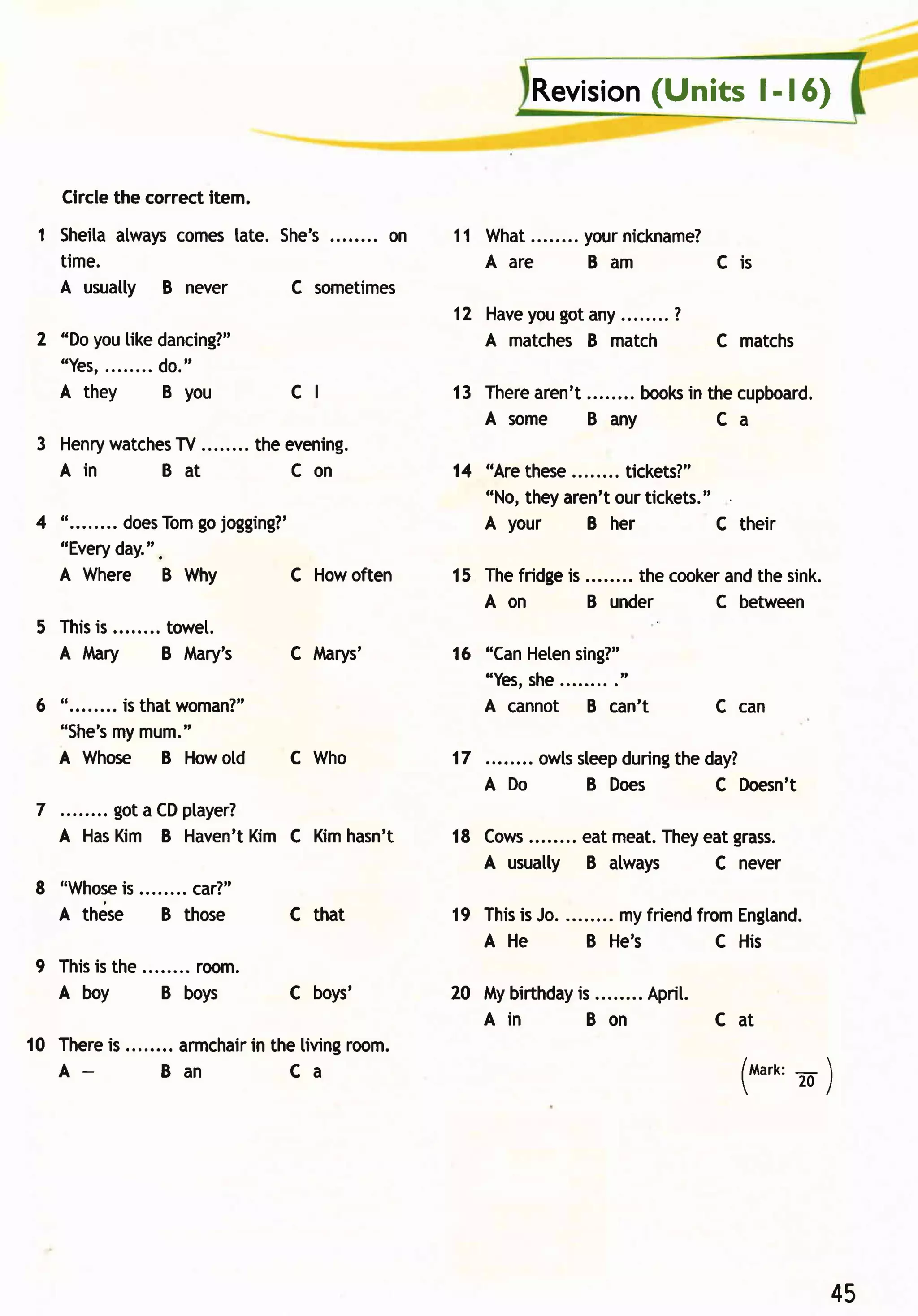 (Units l- | 6)
                                                      Revision


     Circlethe correctitem.
 1 Sheitaalwayscomestate. She's........ on   11 What ........yournickname?
   time.                                        Aar e        Bam         Cis
   A usuatty B never       C sometimes
                                             12 Have gotany........?
                                                   you
 2 "Doyou[ikedancing?"                          A matches B match         C matchs
   " Yes, . . . . . .d.o . "
                     .
   A they            B you     cl            13 Therearen't      books the cupboard.
                                                                     in
                                                Asom e      Bany        Ca
 3 Henrywatches ........ the evening.
              TV
   A in      Bat              Con            14 "Are these     tickets?"
                                                "No,theyaren'tour tickets."
                 gojogging?'
4 "........doesTom                              A your     B her           C their
  "Every  day.".
  A Where B Why           C Howoften         15 Thefridge ........ thecooker the sink.
                                                         is                and
                                                A on        B under       C between
 5 This ........towel.
      is
   A Mary      B Mary's        C lvlarys'    16 "CanHeten
                                                        sing?"
                                                "Yes,
                                                    she........
                                                              ."
 6 "........is thatwoman?"                      A cannot B can't          C can
          my
   "She's mum."
   A Whose B Howold            C Who         17        owlssleepduring day?
                                                                      the
                                                  A Do      B Does        C Doesn't
 7        got a CDptayer?
     A HasKim B Haven't  Kim C Kimhasn't     18 Cows                 They grass.
                                                    ........ eat meat.   eat
                                                A usually B atways        C never
8 "Whose ........car?"
        is
  A thdse   B those            c that        19 This Jo. ........ myfriend
                                                    is                    fromEngland.
                                                A He        B He's          C His
9 This the ........room.
      is
  A boy       B boys           C boys'       20 Mybirthday ........ Aprit.
                                                         is
                                                Ain       Bon              Cat
10 There ........ armchair the living
        is              in           room.
   A_         Ban            Ca                                              (u"n' .     )




                                                                                         45
 