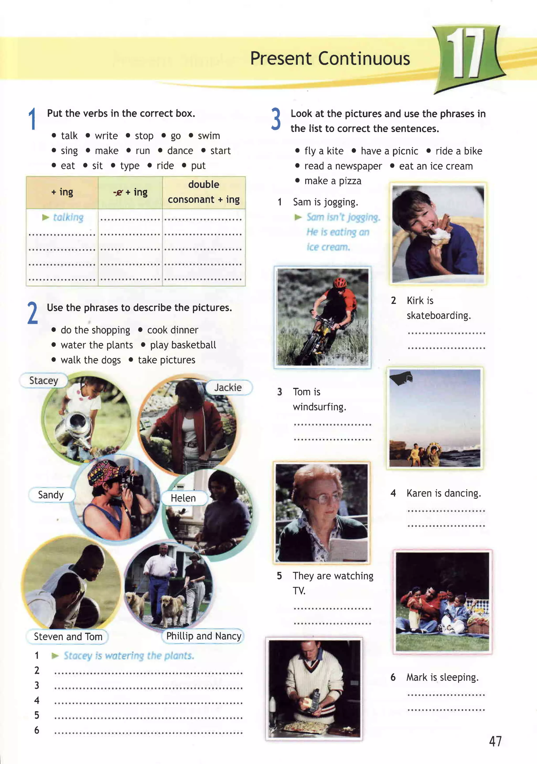 Present
                                                  Continuous

     Puttheverbs thecorrect
               in         box.                     Lookat the pictures usethe phrases
                                                                        and          in
                                             ?
1                                            {     the list to correctthe sentences.
      o talk o write o stop o go o swim
      o Sing o make o run o dance o start           o fly a kite o have picnic o ridea bike
                                                                       a
      o eat o sit . type . ride o put               o reada newspaper eat an icecream
                                                                        o
                                                    o make a pizza
                               double
      + ing      -2r+ Ing
                                    +
                            consonanting         1 Samis jogging.




                                                                       2 Kirkis
2    Usethe phrases describe pictures.
                  to
     o dotheshopping cook
                      o
                           the

                            dinner
                                                                         skateboarding.

     o waterthe ptantso ptaybasketbat[
     o watkthe dogs . takepictures


                                                   Tomis
                                                                       G
                                                   windsurfing.




    Sandy                   Heten                                      4 Karen dancing.
                                                                             is




                                              5 Theyare watching
                                                TV.



StevenandTom                Phittip Nancy
                                  and
1
2
                                                                       6   Markis sleeping.
3
4
5
6
                                                                                              41
 