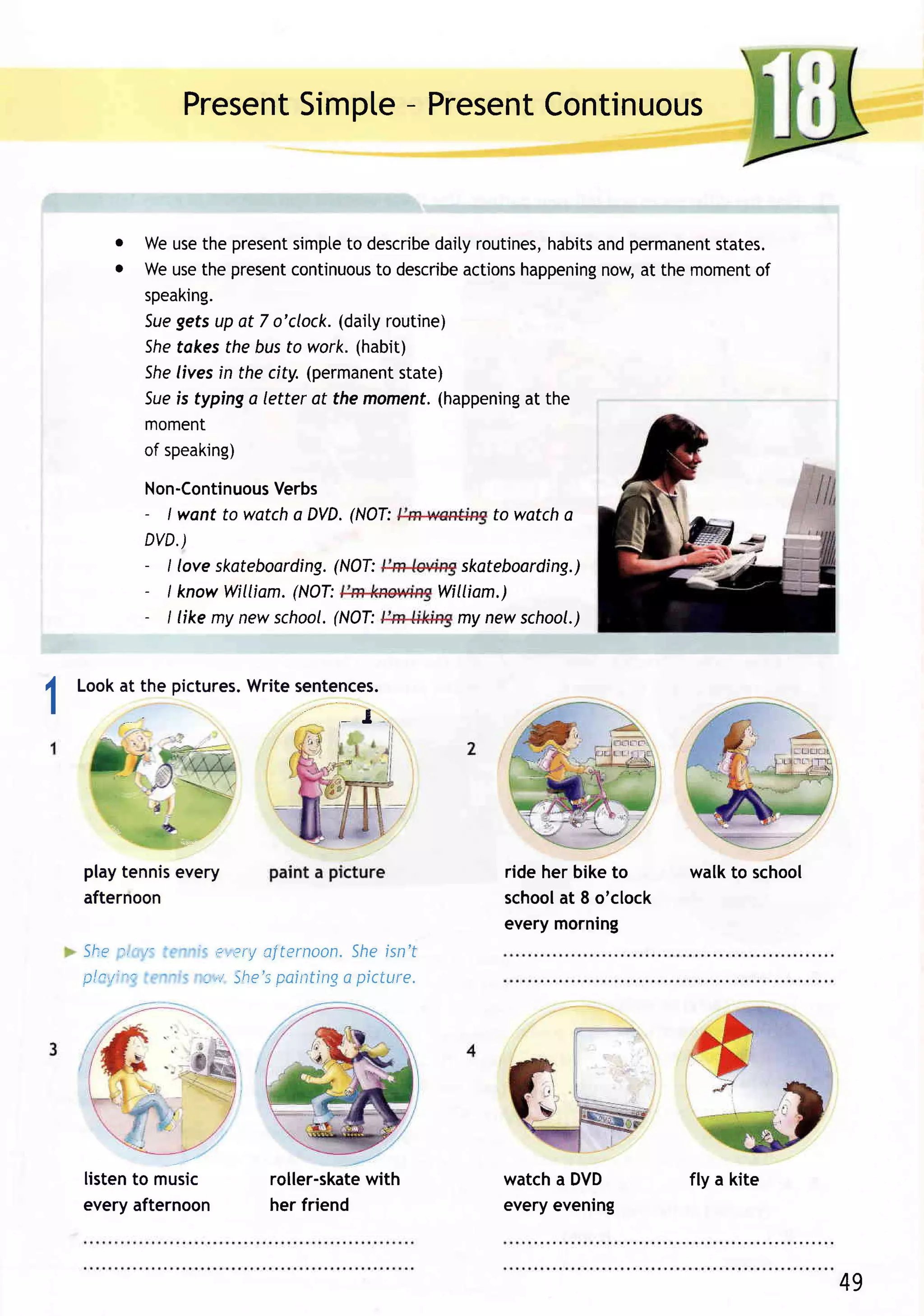 Present    -
                              Simpte Present
                                           Continuous


             o Weusethe present   simpte describe
                                         to         daityroutines,habits permanent
                                                                       and       states.
             o Weusethe present   continuous describe
                                            to         actionshappening at the moment
                                                                        now,         of
               speaking.
               5uegefsup at 7 o'clock.  (daityroutine)
               She tokesthe busto work.(habit)
               She livesin the city.(permanent state)
               Sueis typinga letter at the moment.  (happening the
                                                               at
               moment
               of speaking)

                    Non-Continuous Verbs
                    - I want to watcha DVD. (NOT:             to watcha
                    DVD.)
                    - I love skateboarding.
                                         (NOT:             skateboarding.)
                    - I knowWilliam. (NOT:               William.)
                    - I like my newschool.
                                         (NOT:            my new school.)



I       Lookat the pictures.
                           Writesentences.
    I
                                              I




                        :=:--

        playtennisevery                                        ride her biketo    walkto school
        afternoon                                              school 8 o'clock
                                                                      at
                                                               everymorning
        S h e:,' r '       ' 'c:,Pr!
                                   aiternoon.Sheisn't
        pln,/: "c          '-,'r She's
                                     painting picture.
                                             a




        listento music             roller-skate
                                              with             watcha DVD         fly a kite
        everyafternoon             her friend                  everyevening



                                                                                                  49
 