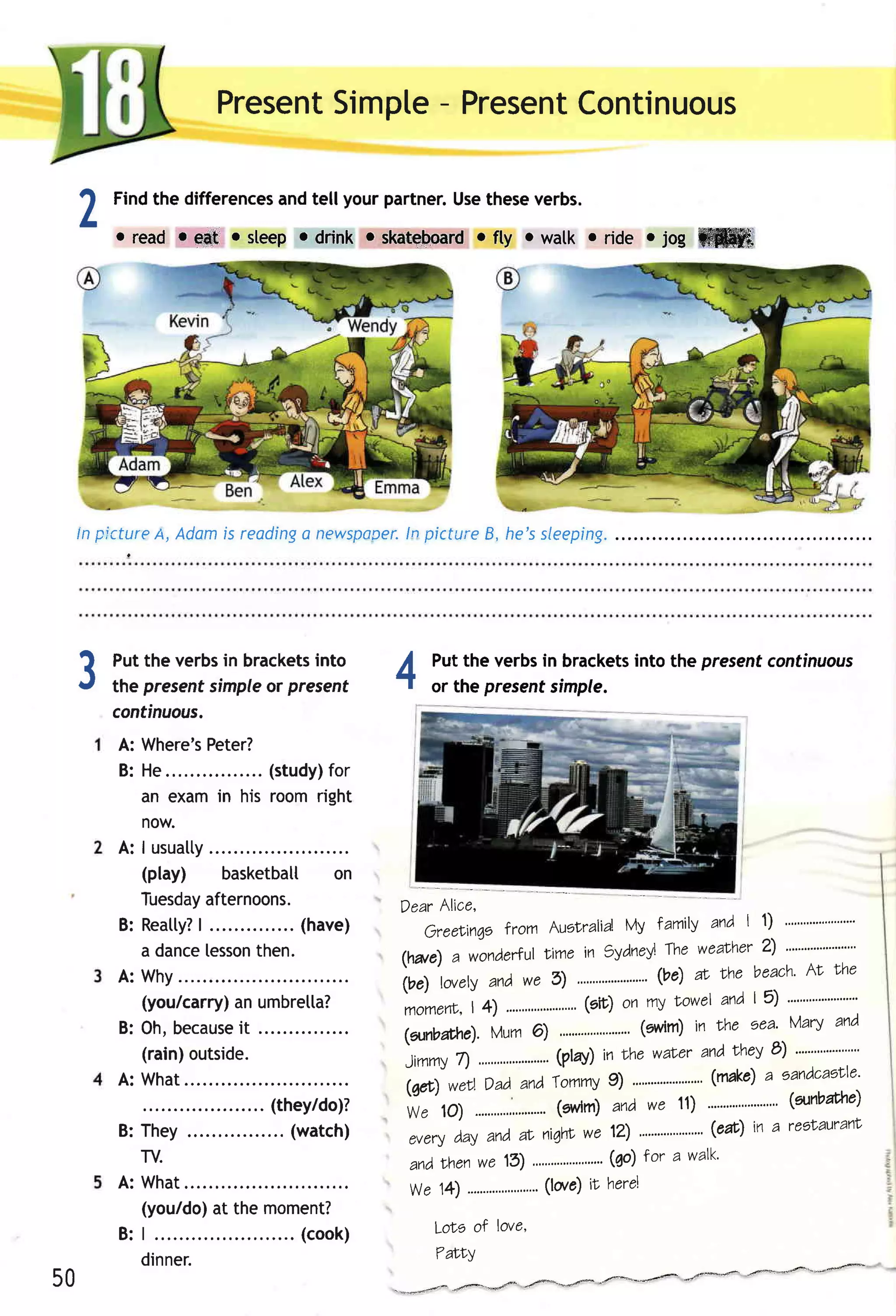 Present    -
                          Simpte Present
                                       Continuous

 1   Findthe differences tell your partner.Usetheseverbs.
                       and
 L   oread refrt rsleep odrinkeskateboard rwatk oride.log ffiffi
                                       rfty




 ln plctureA, Adomis readinga newspoDey. picture B, he'ssleeping.
                                      ln




 3   Put the verbsin brackets
                            into
     the presentsimple present
                       or
                                              ll
                                              -t          or the presentsimple.
                                                                                into the presentcontinuous
                                                          Putthe verbsin brackets

     continuous.
     A: Where's     Peter?
     B: He              .... (study)  for
        an examin his roomright
        now.
     A: I usualty
        (play) basketbatl on
        Tuesday    afternoons.                  Dear Alice,
                  | .............. a ve )
     B: R e a t t y ?              (h                                                lamily and | 1)
                                                        Greelinqe lrom Auslralid' Vy
        a dance    lesson  then.                                                                 2)
                                                                    lime in gydnei the weatrhe' "----"--"'
                                                (twe) a wondertul
                                                     'tourty                                    beach'AL rhe
     A: Why
                                                irrl         andwe 5) " """""""' ' (ve) rt Nhe
        (you/carry) umbretta?
                       an                                                            towel and I 5) """""""""""'
                                                 momertc, ......',,""""""" on my
                                                          | 4)           (sir)
     B: O h ,b e ca u se ...............
                        it                      (anbathe). Mum 6)
        (rain)outside.                           Jimmy ".".".,'..--"'
                                                        n             (play)in Lhewater andthev e) "" """' " "'
     A: What                                                                 9)           (make) eandcaEtte'
                                                                                                  a
                                                 (6rt) werl Dad,andTommy """"" """"'
                           .. (they/do)?                              (grvrm)andwe 11) """"""""" (annbarhe)
                                                 We 10) ........,..,,.".                          ""'
     B: They                 ... (watch)                                                  (eac) in a reetauranl
                                                  every dayand aL niqhlwe 12) """""""""-
        TV.                                         andr'henwe 13)                                  (qo) tor a walk'
     A: What                                       We 14)                                  (lorc) ft herel
        (you/do) the moment?
                    at
     B: | . .                ..... (co o k)                LoLe of love,

        dinner.                                             7ffiY
50                                            ^ **a.f*""rd*"**.4_'1tr4-=*'*3,*-'/F4"--4F
                                                                                                              #:#      -ru4"*eff-
 