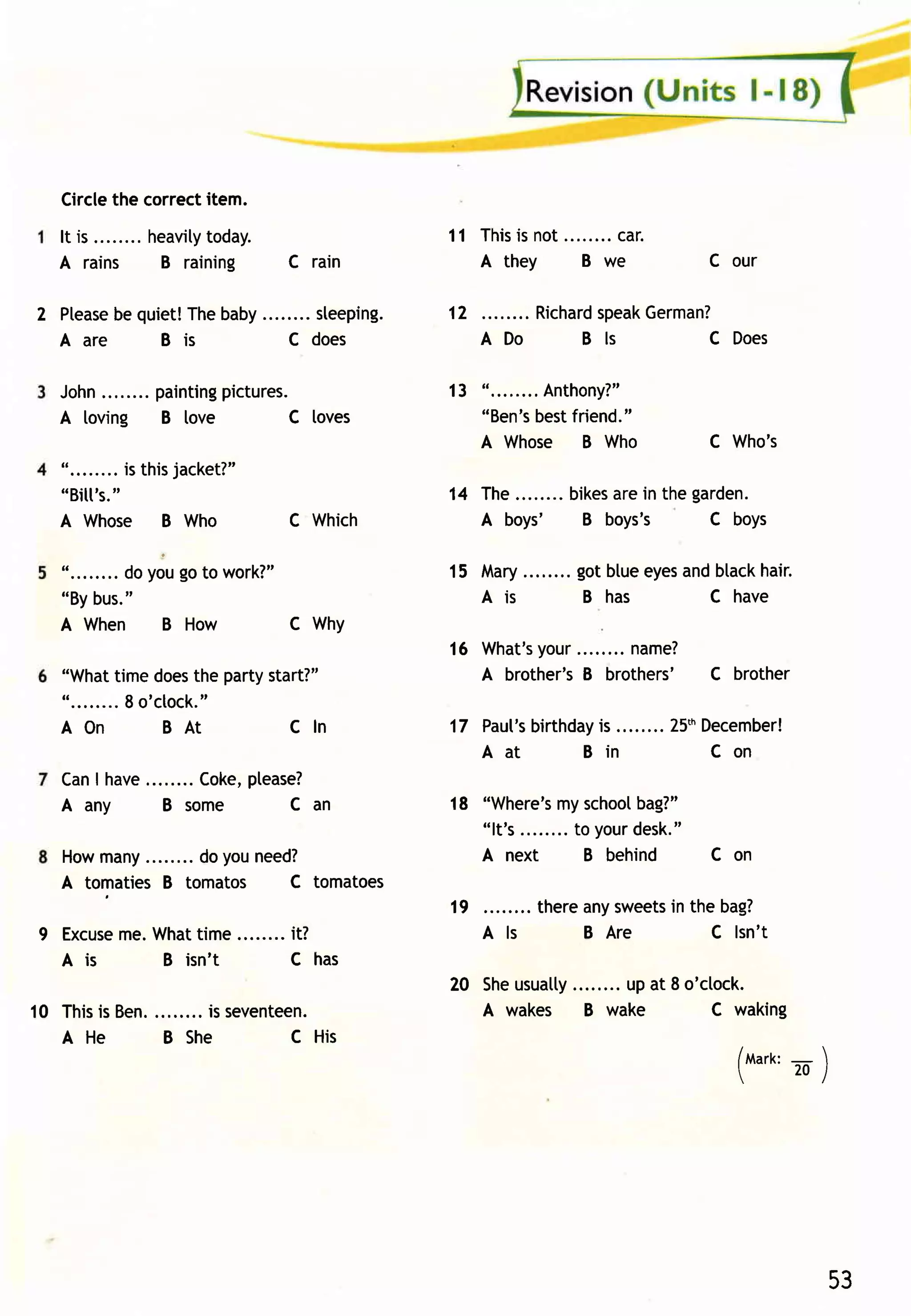 Circlethe correctitem.
   I t is . . . . . . . .h e a v i lto d a y.
                                    y                         11 This not........ .
                                                                     is         car
   A rains                 B raining            C rain           A they    B we               C our

2 Ptease quiet!Thebaby
         be                                       sleeping.   12       Richard   German?
                                                                             speak
  A a re    Bis                                 C does             ADo     Bls        CDoes

   J ohn . . . . . . .p a i n ti np i ctu re s.
        .                         g                           13 "........Anthony?"
   A loving B love                          C loves              "Ben's bestfriend."
                                                                 A Whose B Who                C Who's
   " . . . . .. . .i s t h i sj a cke t? "
   "Bitt's.     "                                             14 The........bikes ein thegar den.
                                                                                ar
   A Whose B Who                                C Which          A boys'     B boys's     C boys

   " . . . . .. . .O o o , g oto w o rk? "
                      y                                       15 Mary ........gotblueeyes btack
                                                                                        and   hair.
   "Bybus."                                                      A is          B has      C have
   A When B How                           C Why
                                                              16 W hat'your........nam e?
                                                                       s
   "Whattime does partystart?"   the                             A brother's brothers' C brother
                                                                            B
   " . . . . . . . .8 o ' c [ o c k ."
   AO n                    BAt         Cln                            birthday ........ 25'h
                                                              17 Paut's      is            December!
                                                                 Aat        Bin              Con
   CanI have        please?
                Coke,
   A any     B some     C an                                  18 "Where's school
                                                                            my        bag?"
                                                                 "lt' s........to your
                                                                                     desk.
                                                                                         "
   Howmany        do youneed?                                    A next         B behind      C on
   A tomaties B tomatos    C tomatoes
                                                              19         thereanysweets the bag?
                                                                                      in
9 Excuse What
       me.     time........ it?                                    Als        B Are       C lsn' t
  Ais      B isn't         C has
                                                              20 Sheusuatty  up at 8 o'clock.
           ........is seventeen.
10 This Ben.
       is                                                        A wakes B wake         C waking
   A He      B She          C His
                                                                                                /tvtart<:
                                                                                                        -    
                                                                                                         20/
                                                                                                




                                                                                                                 53
 