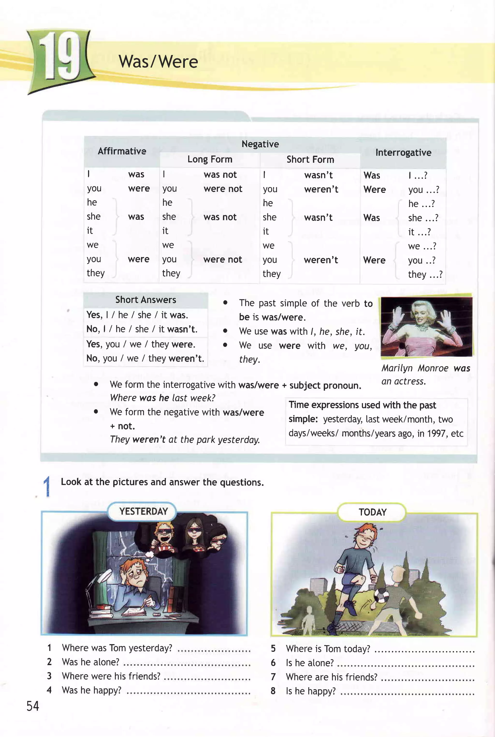 Was/Were



                                                     Negative
               Affirmative                                                           Interrogative
                                     LongForm                 ShortForm
             I         was    I            was not        I     wasn't         Was         | ...?
             you       were   you          were not       you   weren't        Were        you...?
             he               he                          he                               he ...?
             she       was    she          was not        she   wasn't         Was         she...?
             it               it                          it                               it ...?
             we               we                         WC                                we...?
             you       were   you          were not      you      weren't      Were        you..?
             they             they                       they                              they...?

                     ShortAnswers              o     The past simpleof the verb to
             Yes, /he/she/itwas.
                   l                                 be is was/were.
             No ,l / he / she/ itwasn't.       o     We usewas with /, he, she,it.
             Yes,you / we I they were.         o     We use were with we, Vou,
             No,you / we / theyweren't.              they.
                                                                                      Marilyn Monroe was
              o     Weform the interrogativewith was/were+ subject pronoun.           an octress.
                    Wherewos he last week?
                                                          Timeexpressions with the past
                                                                          used
              o     We form the negativewith was/were
                                                           simple:yesterday, week/month,
                                                                            last         two
                    + not.
                                                           days/weeks/ months/years in 1997,
                                                                                 ago,      etc
                    Theyweren't at the park yesterday.



 4       Lookat the pictures answer questions.
                           and    the
     !


                                                                              TODAY




     1   WherewasTomyesterday?                             5 Whereis Tomtoday?
     2   Washe alone?                                      6 ls he atone?
     3   Wherewere his friends?                            7 Whereare hisfriends?
     4   Washe happy?                                      8 ls he happy?
54
 