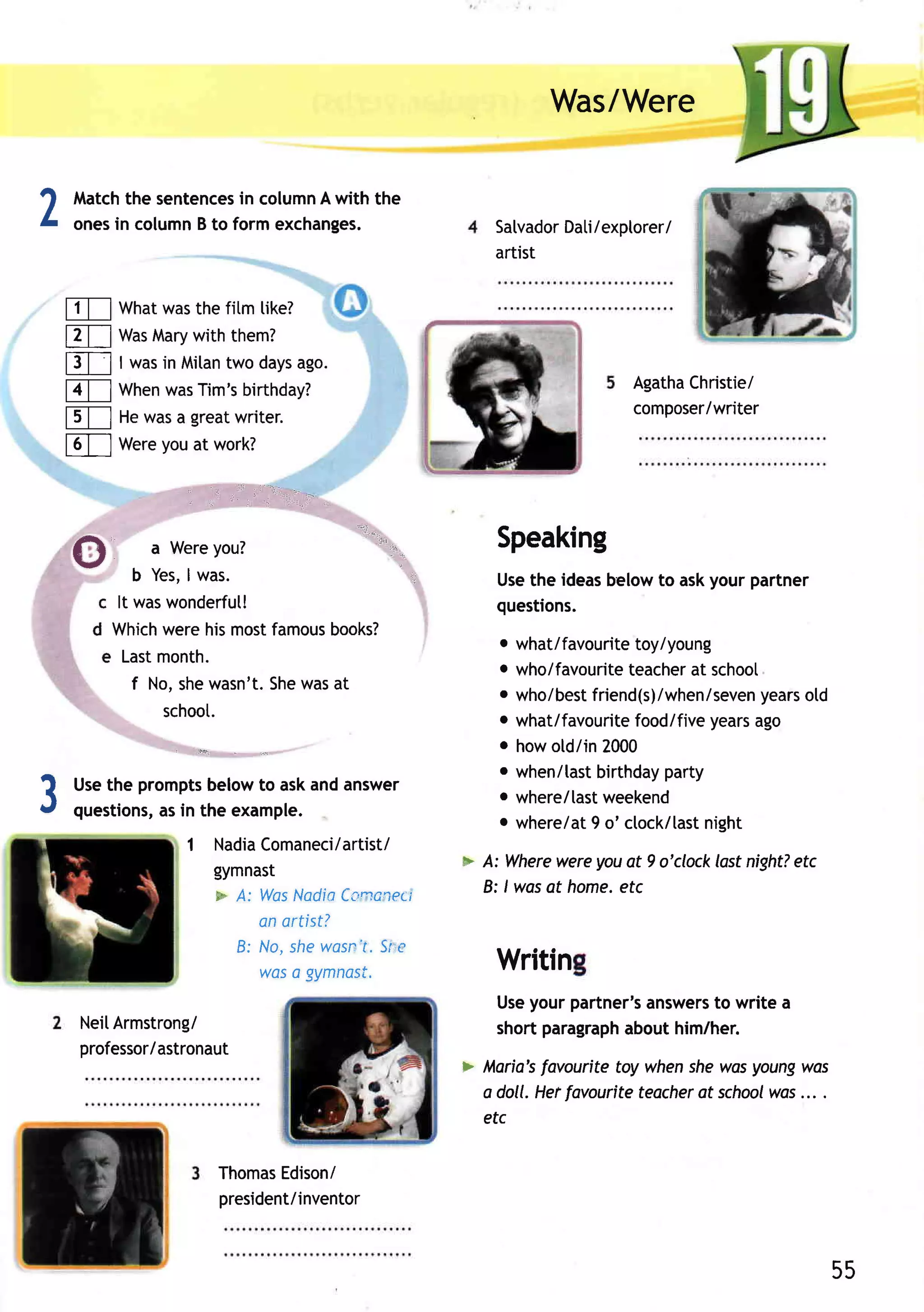Was/Were


2   Match sentences column with the
         the           in      A
    onesin columnB to form exchanges.                   Satvador / exptorer/
                                                               Dati
                                                        artist


m           Whatwasthe fitm tike?
m           Was Mary with them?
E]          I wasin Milan days
                         two    ago.
                                                                         Agatha
                                                                              Christie/
fl          When Tim'sbirthday?
                 was
                                                                         composer/writer
t           Hewasa greatwriter.
f,               you
            Were at work?

                                ,,         ..1.,1-
                    ,,   ,.,,        ,,,


    A
    GI           a Wereyou?
                                       '1"-''-"-.=,=.    Speaking
    Y
               b Yes, was.
                     I                                   Usethe ideasbelowto askyour partner
          c It waswonderfut!                             questions.
         d Which  werehismostfamous books?
                                                         o what/favouritetoy/young
          e Lastmonth.
                                                         o who/favouriteteacher school
                                                                                at
               f No,shewasn't.Shewasat                   o who/best                     years
                                                                   friend(s)/when/seven old
                  schoot.                                o what/favouritefood/fiveyearsago
                                                         o howotd/in2000
                                                         o when/tastbirthdayparty
3   Usethe prompts belowto askandanswer
    questions, in the example.
             as
                                                         o where/lastweekend
                                                         o where/at o' ctock/last
                                                                   9             night
                    1 NadiaComaneci/artist/
                      gymnast                        > A: Where wereyouat 9 o'clocklostnight?
                                                                                            etc
                      * A: Was NadiaCanonect           B: lwas at home.
                                                                      etc
                           anartist?
                        B: No, shewasn Slrc
                                      r.
                           woso gymnast.                 Writin
                                                         Useyour partner'sanswers write a
                                                                                to
        NeiI
           Armstrong/                                    short paragraph
                                                                       abouthim/her.
        professor/astronaut
                                                               favouritetoy whenshewasyoungwas
                                                     > fularia's
                                                       a doll. Herfovouriteteocher school ... .
                                                                                 ot     was
                                                       etc

                           ThomasEdisoni
                           president/inventor



                                                                                                  55
 