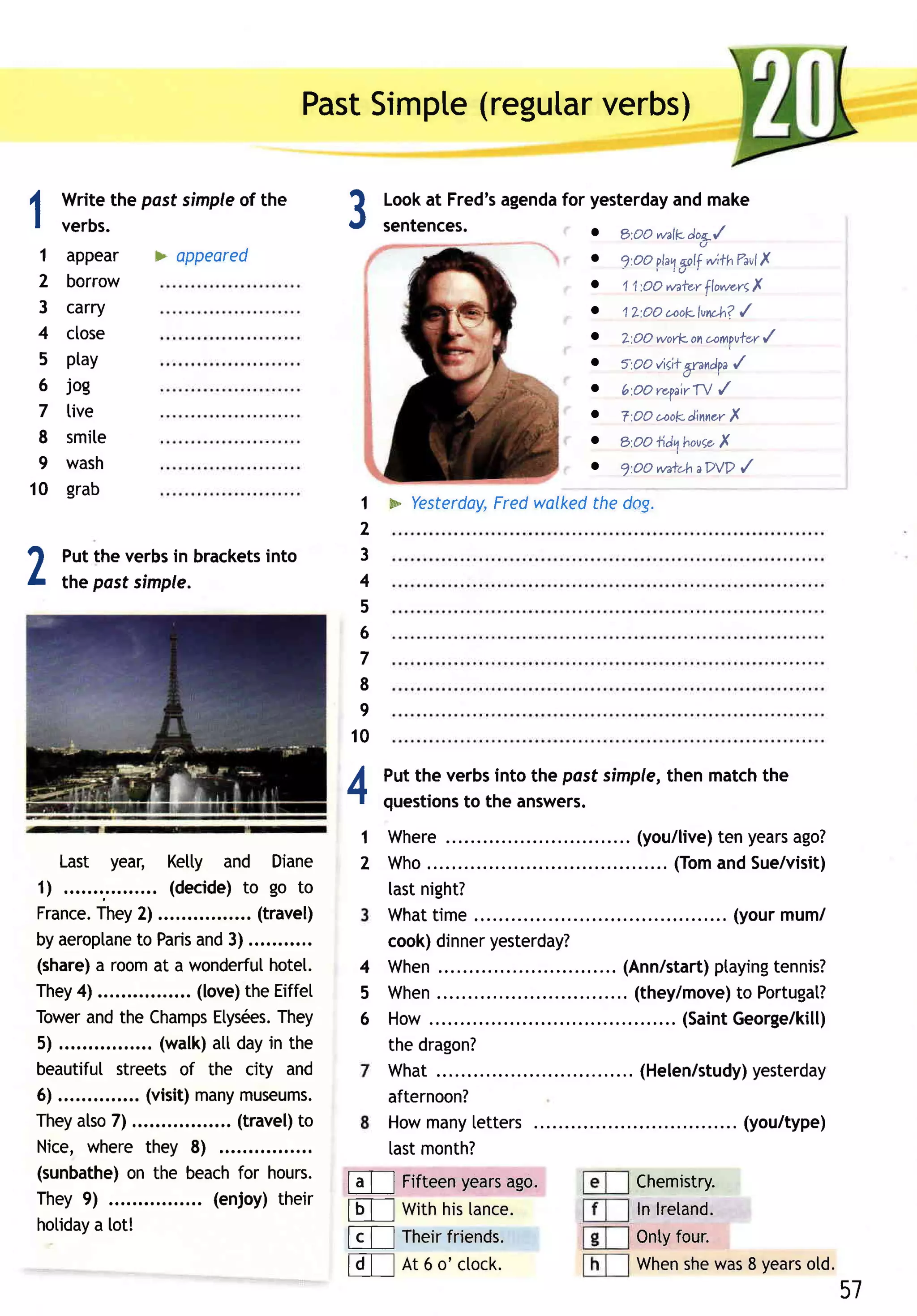 Past    (regular
                                                     Simpte      verbs)

A Write the post simpleof the
t verbs.                                                    3     Lookat Fred'sagenda yesterday
                                                                  sentences.
                                                                                    for
                                                                                        .
                                                                                                and make
                                                                                          8:oO walkdo+{
 1   appear           > appeared                                                         o    Q:oo pla4 Eolfwith?aul
                                                                                                                   )(
                                                                                                     tv.
 2   borrow                                                                              .    1 1:OOwater flowergX
 3   carry                                                                               .    17:OOc*oEIvwh?{
 4   close                                                                               a    7:OO workonr,ompv*er
                                                                                                                 /
 5   ptay                                                                                .    5:OOvieit qrandpa
                                                                                                              /
                                                                                                        iii
 6   jog                                                                                 .    6:OQ reVair'tl {
 7   tive                                                                                o    7:OOr,oakdinnor
                                                                                                            X
 8   smile                                                                               .    6:oohd4hougs
                                                                                                         )(
 9   wash                                                                                o    J:OO rntr.h a|VP /
10   grab
                                                             1 * Yesterday,
                                                                          Fred walked the dog.
                                                             2
A    Put the verbsin brackets
                            into                             3
L    the post simple.                                        4
                                                             5
                                                             6
                                                             7
                                                             8
                                                             9
                                                            10


                                                            4     Put the verbsinto the past simple,then matchthe
                                                                  questions the answers.
                                                                            to
                                                             1 Where                         .... (you/live) years
                                                                                                            ten    ago?
    Last yea[ Ketty and Diane                                2 Who.                                 ... (TomandSue/visit)
1) . . . . . . : . . . . . . . .( d e ci d eto g o to
                                   .         )                 tastnight?
France.       They2)                         . (travel)        W hat e
                                                                    tim                           .......( your um /
                                                                                                               m
by aeroplane Paris 3)    to            and                     cook)dinneryesterday?
(share) roomat a wonderful
              a                                  hotel.      4 When                      (Ann/start)  ptaying tennis?
They     4)                          . (love) Eiffet
                                             the             5 When                 ...... (they/move) Portugat?
                                                                                                          to
Tower the Champs
           and                           Etys6es.  They      6 How.                          .... (Saint George/kill)
5 ) . . . . . . . . . . . . . . ( . a lk) ttd a yi n th e
                                .w       a                     the dragon?
beautifuIstreets of the city and                               What ..                  ... (Helen/study)   yesterday
6) ..............           (visit)    many museums.           afternoon?
They 7) .................
         also                               (travel)  to       Howmanyletters                            . (you/type)
Nice, where they 8)                                            [astmonth?
(sunbathe) the beachfor hours.
                       on
They 9)                                . (enjoy) their
                                                            t       Fifteen yearsago.           Chemistry.

hotiday [ot! a                                              trl     Withhislance.               ln lretand.
                                                            t       Theirfriends.               Onlyfour.
                                                            il      At 6 o' ctock.              When was8 years
                                                                                                      she     otd.
                                                                                                                            51
 