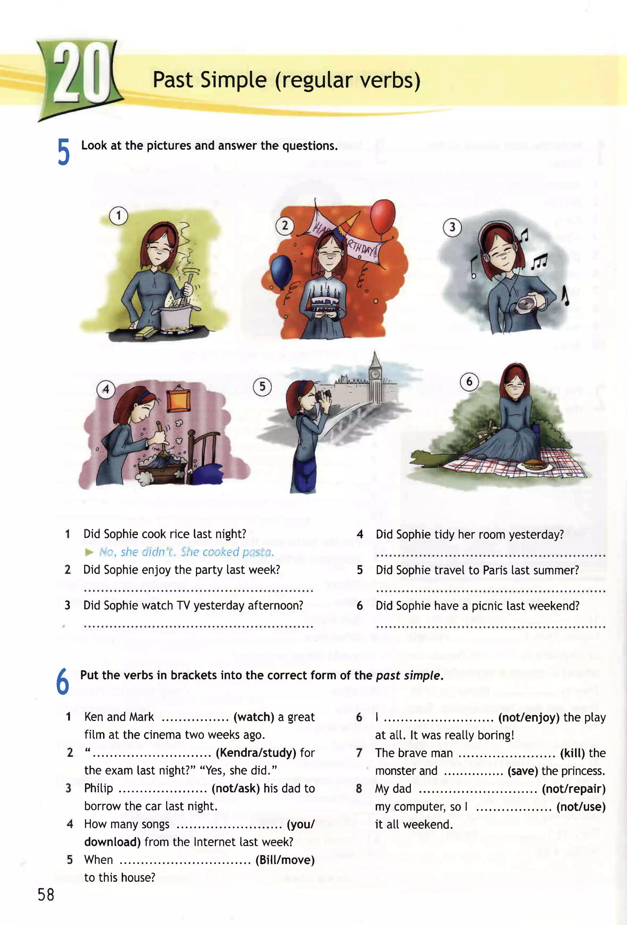 Past    (regutar
                        Simpte      verbs)

 E     Lookat the pictures answer questions.
                         and    the
 .t




       DidSophie cookrice tastnight?                           4 DidSophie herroom
                                                                         tidy     yesterday?
         i,'o,sheciclnt. trc ccc,<ed
                                    pa.-iu.
       DidSophie enjoythe party [astweek?                      5 DidSophie
                                                                         travelto Paris summer?
                                                                                      last

               watch yesterday
     3 DidSophie    TV       afternoon?                        6           havea picnic[astweekend?
                                                                   DidSophie




 6     Putthe verbsin brackets the correctform of the pasf simple.
                             into


     1 Ken
         andMark.                ....... (watch) great
                                                   a               | ......           .... ( not/enjoyheptay
                                                                                                         t)
       film at the cinema weeks
                              two          ago.                    at alt. lt wasreatty
                                                                                      boring!
       ". . . . . .               .. (K e n d ra /s tudy)
                                                       for         Thebr ave an,
                                                                               m                 ......( k i l l )the
       theexam night?" last      "Yes, did."
                                        she                        m onster ...............
                                                                             and             ( save) pr i nc es s .
                                                                                                    the
       Phitip      .           .... (not/ask) dadto
                                               his                 Mydad                        ... (not/repair)
       borrow car lastnight.
                     the                                           mycomputer, |  so                 .. (not/use)
       How any ngs
                m       so .                ........( you/         it altweekend.
       download)        fromthe Internet week?
                                          last
       When                            ......(B i l l/m ove)
       to thishouse?
58
 