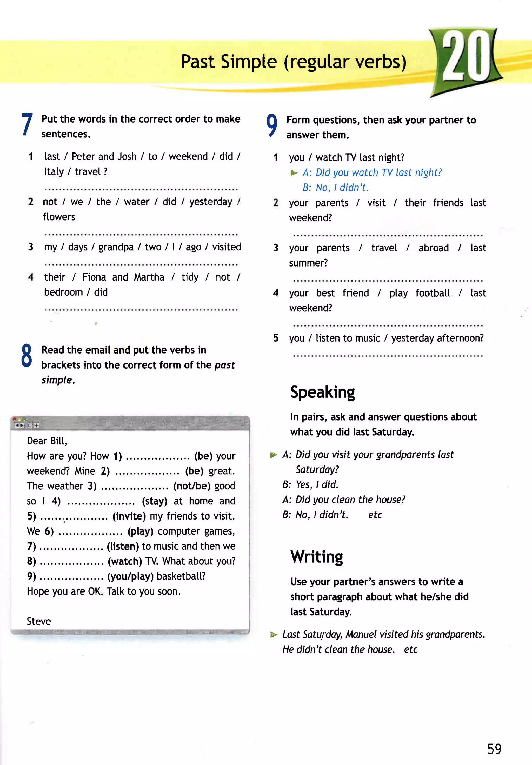 Past    (regular
                                                        Simpte      verbs)


7    Put the wordsin the correctorder to make
     sentences.                                                               9   Formquestions,
                                                                                  answer
                                                                                       them.
                                                                                               then askyour partnerto


1     last / PeterandJosh/ to I weekend did I
                                      /                                       1 you / watchTV lastnight?
      Itaty/ travel?                                                              > A: DldyouwatchTVlastnight?
                                                                                    8: No.ldidn' t.
     not / we I the / water I did / yesterday                                     your parents/ visit / their friends last
     flowers                                                                      weekend?

3 my / d a y s / g r a nd p a /tw o /a g o /vi si ted
                                  /l                                          3 your parents / travel / abroad / tast
                                                                                summer?
      their / Fionaand Martha / tidy / not /
      bedroom did
               i                                                              4 your best friend i ptay footbatl / last
                                                                                weekend?

                                                                              5 you/ tistento music/ yesterday
                                                                                                             afternoon?

I    Read emailandput the verbsin
         the
     brackets
     simple.
             into the correctform of the pasf

                                                                                  Speaking
                                                                                  In pairs,askandanswer  questions
                                                                                                                 about
                                                                                  what you did lastSaturday.
Dear     Bi[[,
Howareyou?                  How1) ......                    . (be)your        > A: Did you visit your grandparents
                                                                                                                 lost
weekend?             Mine2)                                (be) great.             Soturdoy?
Theweather .               3)                           (not/be)good            B: Yes,ldid.
so | 4)                                          (stay) at home and             A: Didyoucleanthe houseT
5 ) . . . . . . ; . . . . . . . . . . .(.i n vi te my fri e n d to vi si t.
                                                   )            s               8: No,ldidn't.     etc
We 6)                                       (play)computer       games,
7 ) . . . . . . . . . . . . . . . . . .l iste nto mu si a n dth e n e
                                    (            )        c          w
8) ......                   .... (watch) What     TV.       about  you?           Writing
9) ....                       ... (you/play)         basketbatt?                  Useyour partner'sanswers write a
                                                                                                         to
Hope are 0K. Tatkto yousoon.
          you
                                                                                  short paragraph
                                                                                                aboutwhat he/shedid
                                                                                  lastSaturday.
Steve
                                                                              > LostSaturday,Manuel visitedhisgrandporents.
                                                                                Hedidn't cleanthe house. etc




                                                                                                                         59
 
