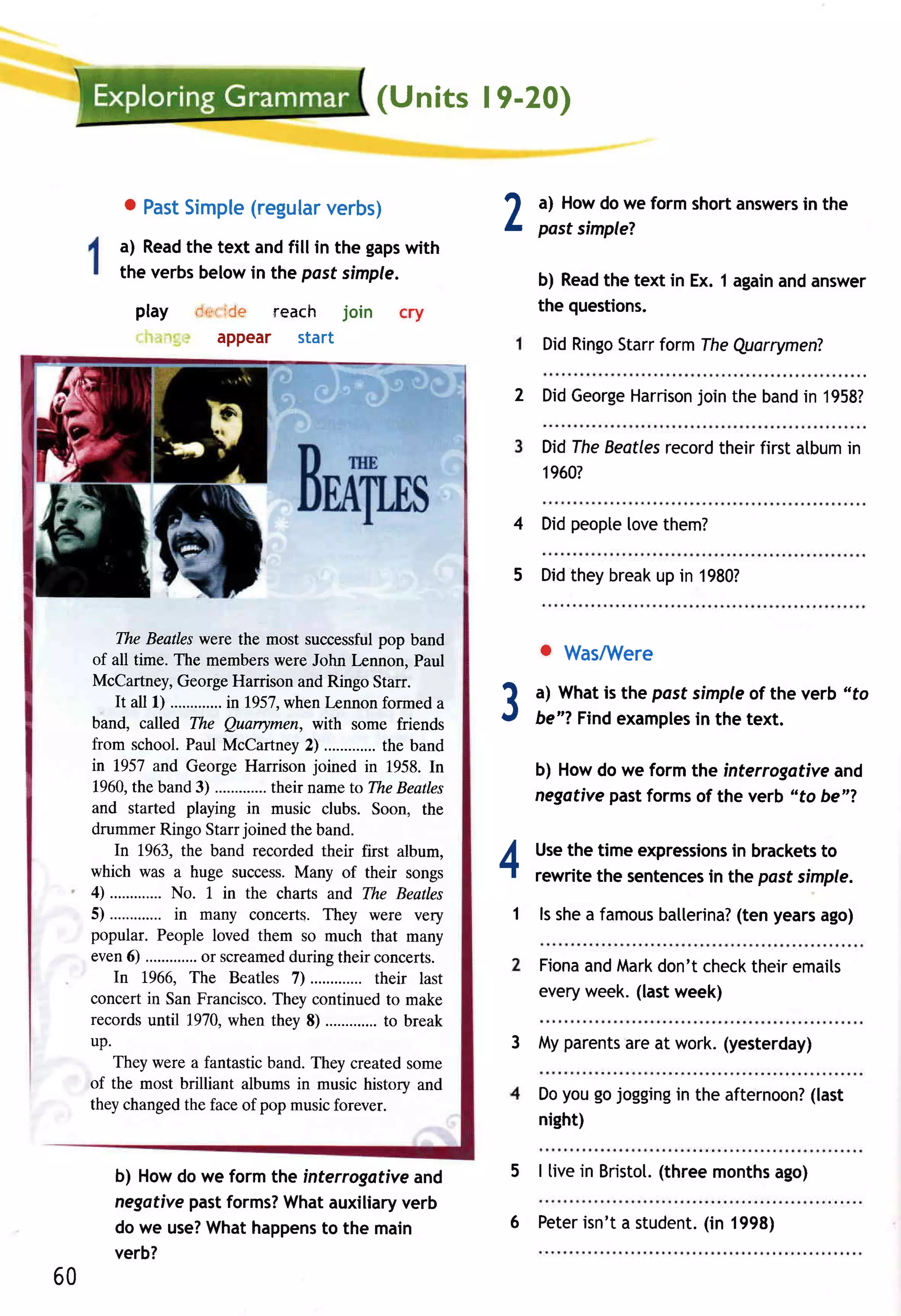 (Units l9-20)


          o Past    (regular
               Simple      verbs)
         a) Read text andfill in the gaps
                 the                     with
                                                              2   a) Howdo we form shortanswers the
                                                                  past simple?
                                                                                              in


         the verbsbelowin the post simple,                        b) Read text in Ex. 1 again answer
                                                                         the                 and
           play                 rCe reach join
                            dr'.c                 cry             the questions.
             ;
           ,.' .: : ..ii'     aPPeaf   Staft                      DidRingo
                                                                         Starrform TheQuarrymenT

                                                              2 DidGeorge      join
                                                                        Harrison the band 1958?
                                                                                         in

                                                                  Didlhe Beatles
                                                                               recordtheir first atbumin
                                                                  1960?

                                                              4 Didpeople[ovethem?

                                                              5 Didtheybreak in 1980?
                                                                           up


         The Beatleswere the most successfulpop band
     of all time. The memberswere John lrnnon, Paul
                                                                  . WasAilere
     McCartney,GeorgeHarrison and Ringo Starr.
         It all l)          inl957,when lennon formed a
     band, called The Quarrymen, with some friends
     from school. Paul McCartney 2)
                                                              3   a) Whatis the past simple the verb "fo
                                                                                           of
                                                                  be"? Findexamples the text.
                                                                                     in
                                                  the band
     in 1957 and George Harrison joined in 1958. In               b) Howdo we form the interrogotiveand
     1960,the band 3)             their name to TheBeatles
                                                                  negativepastformsof the verb "to be"?
     and started playing in music clubs. Soon, the
     drummer Ringo Starr joined the band.
         In 1963, the band recorded their first album,
     which was a huge success.Many of their songs
     4) .............
                    No. 1 in the charts and The Beatles
                                                              4   Use time expressions brackets
                                                                     the                in        to
                                                                  rewritethe sentences the pasf simple.
                                                                                     in
     5) .............in many concerts. They were very         1 ls shea famous
                                                                             ballerina? years
                                                                                      (ten   ago)
     popular. People loved them so much that many
     even6)             or screamed during their concerts.
                                                                  Fiona Mark
                                                                       and     don'tcheck
                                                                                        theiremails
         In 1966, The Beatles D .............    their last
     concert in San Francisco.They continued to make              everyweek.(lastweek)
     recordsuntil 1970,when they 8) ............. break
                                                  to
     up.                                                      3 Myparents at work.(yesterday)
                                                                        are
         They were a fantastic band. They created some
     of the most brilliant albums in music history and
                                                                  Doyougojogging the afternoon?
                                                                               in             (last
     they changedthe face of pop musicforever.
                                                                  night)

        b) Howdo we form the interrogatfveand                 5 | livein Bristol.
                                                                                (threemonths
                                                                                           ago)
        negativepastforms? Whatauxiliaryverb
        do we use?
                 Whathappens the main
                               to                             6 Peter            (in
                                                                    isn'ta student. 1998)
        verb?
60
 