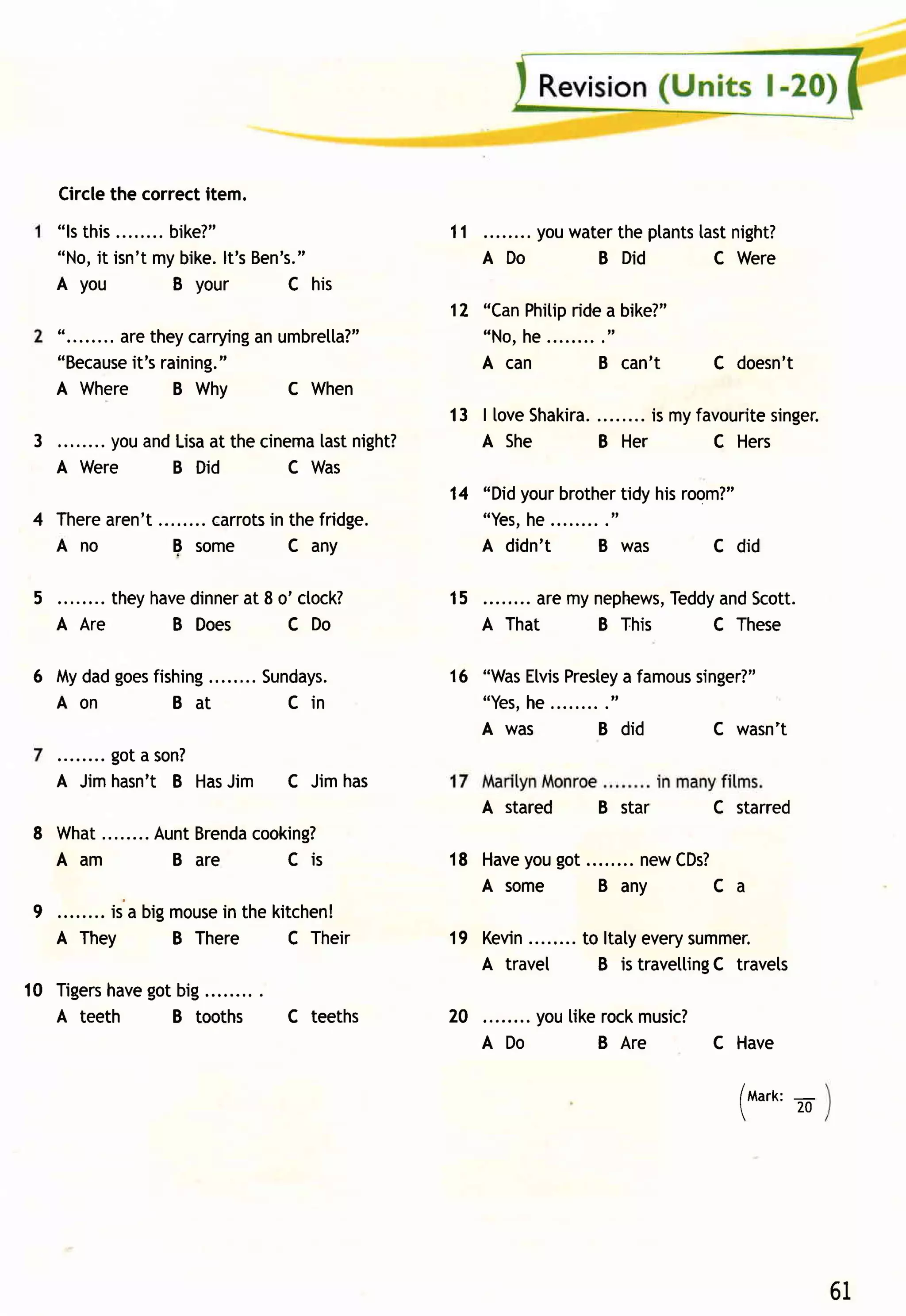 Circlethe correctitem.
    "ls this     bike?"                                  11       youwaterthe ptants night?
                                                                                   tast
    "No,it isn'tmybike.lt'sBen's."                            ADo       B  Did       C Were
    A you        B your       C his
                                                         12 "CanPhitip a bike?"
                                                                     ride
    "........aretheycarrying umbretla?"
                           an                               "No,he........."
              it's
    "Because raining.  "                                    A can        B can't       C doesn't
    A Where        B Why      C When
                                                         13 | love      ........is myfavourite
                                                                  Shakira.                   singer.
 3 ........youandLisa thecinema night?
                    at        tast                          A She       B Her          C Hers
   A Were        B Did      C Was
                                                         14 "Didyourbrother hisroom?"
                                                                            tidy
4 Therearen't     carrots the fridge.
                        in                                  "Yes,he........."
  Ano         E some       C any                            A didn't     B was    c did

 5 . . . . . . ..t h e yh a v e in n ea t 8 o 'cto ck?
                              d       r                  15        aremynephews,
                                                                               Teddy Scott.
                                                                                   and
   A Are                   B Does            CDo              A That    B This     C These

6 Mydadgoes
          fishing                    Sundays.            1 6 "Was
                                                                Etvis
                                                                    Prestey famous
                                                                          a      singer?"
  Aon        Ba t                      Cin                        he........."
                                                              "Yes,
                                                              A was       B did        C wasn't
         got a son?
    A Jimhasn't B Has
                    Jim                  C Jimhas
                                                              A stared    B star       C starred
8 Wh a t . . . . . . . . u n t
                     A Bre n dco o ki n g ?
                               a
  Aam                    B are    Cis                    18 Have got........newCDs?
                                                               you
                                                            Asom e    Bany        Ca
9        is a bigmouse the kitchen!
                     in
    A They       B There     C Their                     19 Kevin........to ltatyeverysummer.
                                                            A travel       B is travetting travets
                                                                                         C
10 Tigers  got
        have big.........
   A teeth   B tooths                    C teeths        20       youtikerockmusic?
                                                              ADo        B Are      C Have

                                                                                          /t,larx:-
                                                                                          20




                                                                                                      61
 