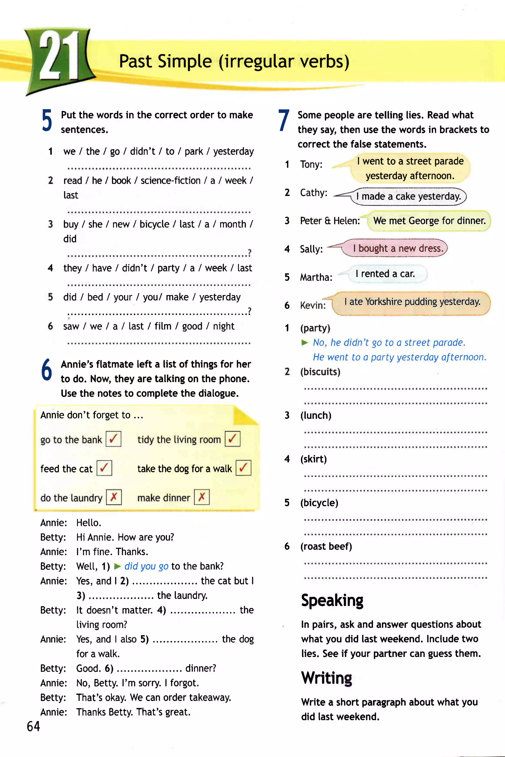 Past    (irregular
                          Simpte        verbs)


 5     Putthe words the correctorderto make
       sentences.
                   in
                                                                  7 Some  people tellinglies.Read
                                                                                 are                 what
                                                                    they say,then usethe wordsin brackets to
                                                                    correctthe falsestatements.
     1 we / the I go / didn't / to / park/ yesterday
                                                                  1 Tony:        I wentto a streetparade
                                                                                   yesterday afternoon.
        read / he / book/ science-fiction a / week /
                                        /
        last                                                      2 Cathy:

        buy/ she/ new/ bicycle last/ a / month
                             /                /                   3 Peter Heten: Wemet George dinner.
                                                                        &                   for
        did
                                                                         <.-.1 iglght3I"gI!tTJ,
                                                                                J --


                                                                  4 satty:
     4 they/ have didn't/ party a /week/ last
                /              /
                                                                  5 Martha:              I renteda car.

        did / bed / your / you/ make / yesterday                                                    pudding
                                                                                       I ateYorkshire     yesterday.
                                                                  6   Kevin'l
         :"""'                                """?
        saw / we / a / [ast / fitm / good/ night                  1 (party)
                                                                      F No,he didn'tgo to a streetparade.
                                                                         Hewentto a partyyesterdoy afternoon.
       Annie's flatmateleft a list of thingsfor her
 A                                                                    (biscuits)
 v     to do. Now, they are talking the phone.
                                     on
       Usethe notes complete dialogue.
                     to            the
 Annie
     don'tforget ...
               to                                                 3 (lunch)



                                                                  4 (skirt)
 feedthe cat                takethe dogfor a watk


                                                                  5   (bicycle)

 Annie: He[to.
 Betty: HiAnnie.           How you?
                                 are
                                                                  6   (roast beef)
 Annie: I'm fine.Thanks.
 Betty: Wet[,1l > didyougoto the bank?
 Annie: Yes, | 2) ....
                 and                            . thecatbut I
          3 ) . . . . . . ..         th el a u n d ry.
 Bett y : l t d o e s n 't tte r. ) ...................
                             ma      4                      the
                                                                      Speaking
          living    room?                                             In pairs, andanswer
                                                                              ask           questions
                                                                                                    about
 Annie: Yes, I atso
                 and             5)               ..... the dog       whatyoudid lastweekend. Includetwo
          for a walk.                                                 lies.Seeif yourpartner guess
                                                                                           can      them.
 Bett y : G o o d6 ) ...........
                       .                     d i n n e r?
 Annie: No,Betty. sorry. forgot.
                             I'm       I                              Writin
 Betty: That's        okay. canordertakeaway.
                               We                                                         aboutwhat you
                                                                      Writea shortparagraph
 Annie: Thanks          Betty.  That's great.                         did lastweekend.
64
 