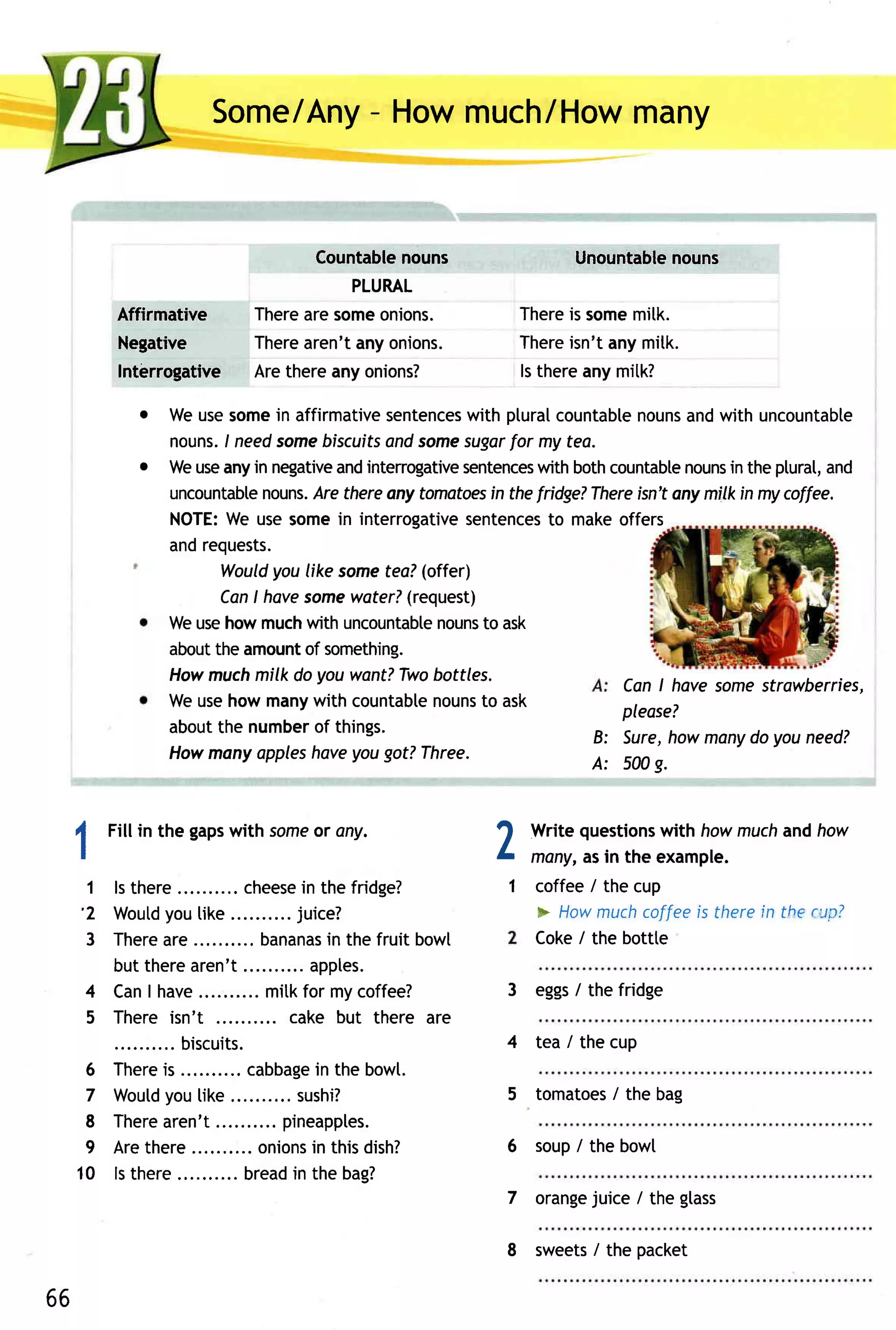 Some - Howmuch/How
                          /Any          many


                                   Countable nouns                   Unountable
                                                                              nouns
                                        PLURAL
         Affirmative         Thereare someonions.             There somemitk.
                                                                    is
          Negative           Therearen'tanyonions.            There isn'tanymitk.
          Interrogative      Arethereany onions?              ls thereany mitk?

             o Weusesomein affirmativesentences ptural
                                                with        countabte
                                                                    nouns with uncountabte
                                                                          and
               nouns. needsomebiscuits some
                     I                and      sugar my tea.
                                                      for
             o Weuseanyin negative intenogative
                                  and          sentences bothcountabte
                                                          with            nouns the plural,and
                                                                                in
               uncountabte
                         nouns. thereany tomatoes thefridge?
                              Are                  in          Thereisn'tany milkin mycoffee.
               NOTE: usesomein interrogative
                     We                         sentences makeoffers
                                                           to
               andrequests.
                    Wouldyou like somefea?(offer)
                    CanI havesome  water?(request)
               Weusehowmuchwith uncountable to ask
                                            nouns
               about amount something.
                   the       of
               Howmuch milk do you want?Twobottles.
                                                                  CanI have somestrawberries,
               Weusehow manywith countabte  nouns ask
                                                  to              please?
               aboutthe number things.
                               of
                                                               B: Sure, howmanydo youneed?
               Howmany appleshoveyougot?Three.
                                                               A: 500g.



 1
         Fillin the gaps
                       with some ony.
                               or
                                                             2   Write questions
                                                                               with howmuchandhow
                                                                 many,asin the example.
     1   ls there        .. cheese the fridge?
                                 in                          1 coffee/ the cup
     ' 2 Woutd tike
                you                . juice?                    * Howmuch    coffeeis therein the evp?
      3 T h e r e r e .......... a n a n an th efruitbowl
                a              b         is                    Coke/ the bottte
         but therearen't                  . apples.
     4   CanI have               .. mitkfor my coffee?       3 eggs the fridge
                                                                  /
     5   There isn't                    cake but there are
                  .. biscuits.                               4 tea / the cup
  6      T h e r es . . . .......ca b b a g e th eb o wt.
                 i                           in
  7               you
         Woutd like                    .. sushi?                      /
                                                             5 tomatoes the bag
  8      There   aren't             .. pineapples.
  9      Arethere                  onions thisdish?
                                            in               6 soup/ the bowl
 10      ls there             . bread the bag?
                                         in
                                                                    juice / the glass
                                                             7 orange

                                                             8 sweets the packet
                                                                    /

66
 