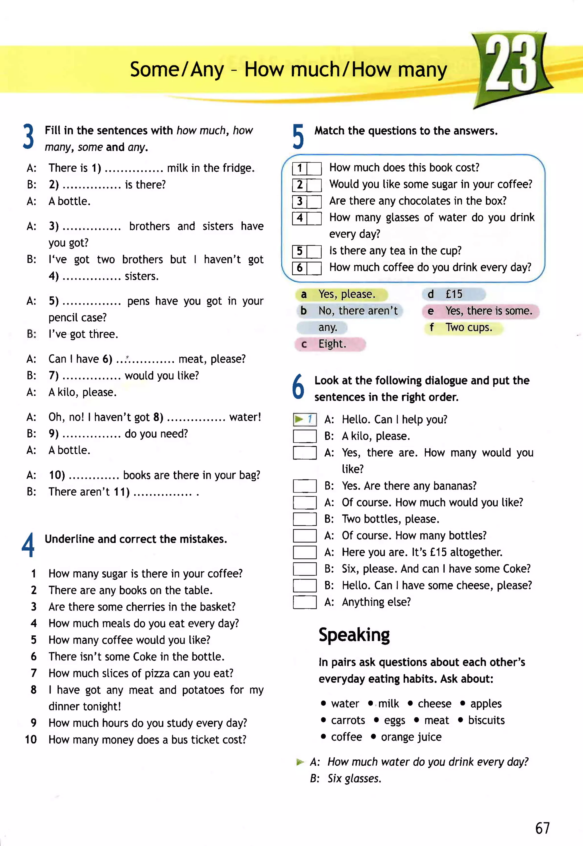 /Any- Howmuch/How
                           Some               many

tt
         Fill in the sentences howmuch,
                             with     how                             rlatch questions the answers.
                                                                             the      to
                                                                 E
.t       meny,someandany.                                        J
 A: T h e r es 1 ) . .
               i                 ..... mi tki n th efri d g e.   tlTl    Howmuchdoes  this bookcost?
 B : 2l . . . .        . . i s th e re ?                                      you
                                                                 ET--l Woutd like some     sugar yourcoffee?
                                                                                                 in
 A: A bottte.                                                    f3T-l Arethereanychocotates the box?
                                                                                               in

 A: 3).. . .                    and sistershave
                     b ro th e rs                                lZT--.l Howmanygtasses water do you drink
                                                                                          of
                                                                         everyday?
    yougot?
 B: l've got two brothersbut I haven't got                       fdT-l ls thereanytea in the cup?
    4l .. . .   . . si ste rs.                                   reTl Howmuchcoffeedo youdrinkeveryday?
                                                                  a Yes,ptease.         d 115
 A:      5).. . .        p e n sh a veyo u g o t i n yo ur
         penciI                                                   b No,therearen't      e Yes,
                                                                                             thereis some.
                  case?
                                                                    any.                f Twocups.
         l've got three.
                                                                    Eight.
         I
 A : Can have ...'.
              6)             .. meat, please?
 B: 7l .. . .  . . . wo u td u[i ke ?
                           yo
 A: A kito,ptease.                                               6                       dialogue put the
                                                                      Lookat the following
                                                                      sentences the right order.
                                                                               in
                                                                                                 and

 A: 0h , n o !| h a v e n 't o t8 )
                           g              ......w a te r !             A: Hetto. I hetpyou?
                                                                                Can
 B: 9) .. . .       . . . doyo un e e d ?                        E     B: A kito,please.
 A: A bottte.
                                                                 fl    A: Yes,there are. How manywoutdyou
                                                                          tike?
 A: 10)...            .. books therein yourbag?
                                 are
 B: T h e r e r e n ' t1 1 )....
            a                                                    E     B: Yes. thereanybananas?
                                                                               Are
                                                                 E     A: Of course.Howmuch  would you[ike?
                                                                 E     B: Twobotttes, ptease.
I        Underline correctthe mistakes.
                 and                                             E     A: Of course.Howmany  botttes?
-r                                                               E             you
                                                                       A: Here are.lt's f,15  attogether.
     1
   Howmany  sugar therein yourcoffee?
                  is                                             E     B: Six,please. canI have
                                                                                     And          some Coke?
     2
   There anybooks the tabte.
        are           on                                         E     B: Hetto. I have
                                                                                Can      some  cheese,please?
     3
   Aretheresome           in
                 cherries the basket?                            E     A: Anything etse?
     4
   Howmuch  meats  do youeat every day?
   Howmany
     5      coffee would  you[ike?                                    Speaking
     6
   Thereisn't some Coke the bottte.
                        in                                            In pairsaskquestionsabouteachother's
     7
   Howmuch  slices pizza youeat?
                  of       can                                        everyday eatinghabits.Askabout:
   | havegot any meat and potatoes my
     8                               for
   dinnertonight!                                                     o water o milk o cheeseo apples
 9 Howmuchhours youstudyeveryday?
                  do                                                  . carrots . eggs o meat o biscuits
10 Howmany  money  does busticketcost?
                         a                                            o coffee o orange juice

                                                                 * A: Howmuchwater do you drink everydoy?
                                                                   B: Sixglosses.



                                                                                                             61
 