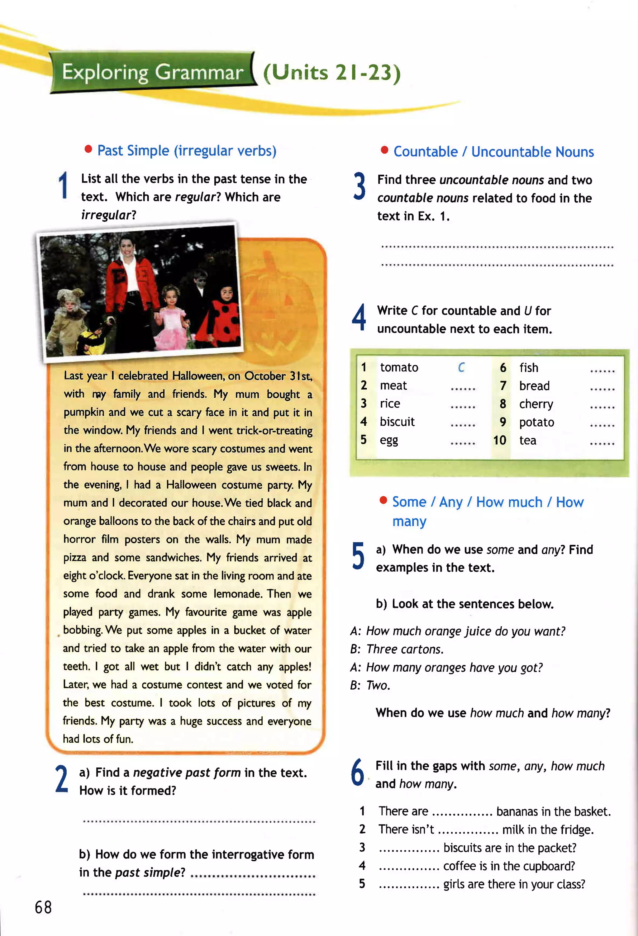 {Ur"rits I -23)
                                                               2


                o Past    (irregular
                     Simple        verbs)                             o CountableUncountable
                                                                               /          Nouns
               Listall the verbsin the pasttensein the
               text. Whichare regular?
               irregularT
                                        Whichare                 3    Findthree uncountable
                                                                      countable nouns
                                                                                            nouns two
                                                                                                  and
                                                                                     relatedto food in the
                                                                      text in Ex. 1.




                                                                 4    Write C for countable U for
                                                                                          and
                                                                      uncountable to eachitem.
                                                                                   next

                                                                  1   tomato              6   fish
      Last year I celebratedHalloween,on October 3lst,
                                                                  2   meat                7   bread
      with rny hmily and friends. My mum bought a
                                                                  3   rice                8   cherry
      pumpkinand we cut a scaryhce in it and put it in
                                                                  4   biscuit             9   potato
     the window.My friendsand I went trick-or-treating
                                                                  5   egg                10   tea
      in the afternoon.We
                        wore scarycostumes went
                                         and
     from house to house and people gaveus sweets.In
     the evening,I had a Halloween costume party'.My
      mum and I decoratedour house.Wetied blackand                    o Some Any/ Howmuch How
                                                                           /             /
     orangeballoons the backof the chairsandput old
                  to                                                    many
      horror film posters on the walls.My mum made
                                                                      a) Whendo we usesome ony?
                                                                                         and  Find
      pizzaand some sandwiches. friends arrived at
                             My                                  5
                                                                 J    examples the text.
                                                                              in
     eighto'clock.Everyone in the livingroom andate
                         sat
     some food and drank some lemonade.
                                      Then we
                                                                      b) Lookat the sentences
                                                                                            below.
     played party games.My favourite game was apple
     bobbing.Weput some applesin a bucket of water               A: Howmuchorange juice do youwant?
     and tried to take an applefrom the water with our           B: Threecartons.
     teeth. I got all wet but I didnt catch any apples!          A: Howmany        haveyougot?
                                                                             oranges
     Later,we had a costume contest and we voted for             B: Two.
     the best costume.I took lots of pictures of my
                                                                      Whendo we usehowmuchand howmany?
     friends.My party was a hugesuccess
                                      and everyone
     hadlots of fun.
     "Niil}i€4Mqs   -w@w{              e+::@i   ry::.



                                                                      Fill in the gapswith some,
                                                                                               any, howmuch
 1           a) Finda negotivepostform in the text.              A
 L                                                               v    andhowmony.
             Howis it formed?
                                                                  1   Ther e e...............
                                                                            ar                       in
                                                                                             bananasthebas k et.
                                                                  2   Ther e t............... itk thefr idge.
                                                                            isn'               m in
             b) Howdo we form the interrogative                   3                biscuits ein thepacket?
                                                                      ...............     ar
                                              form
                                                                  4                coffeeis in the cupboard?
             in the past simple?
                                                                  5   ............... ls ether e your s s ?
                                                                                   gir ar        in     cta
68
 