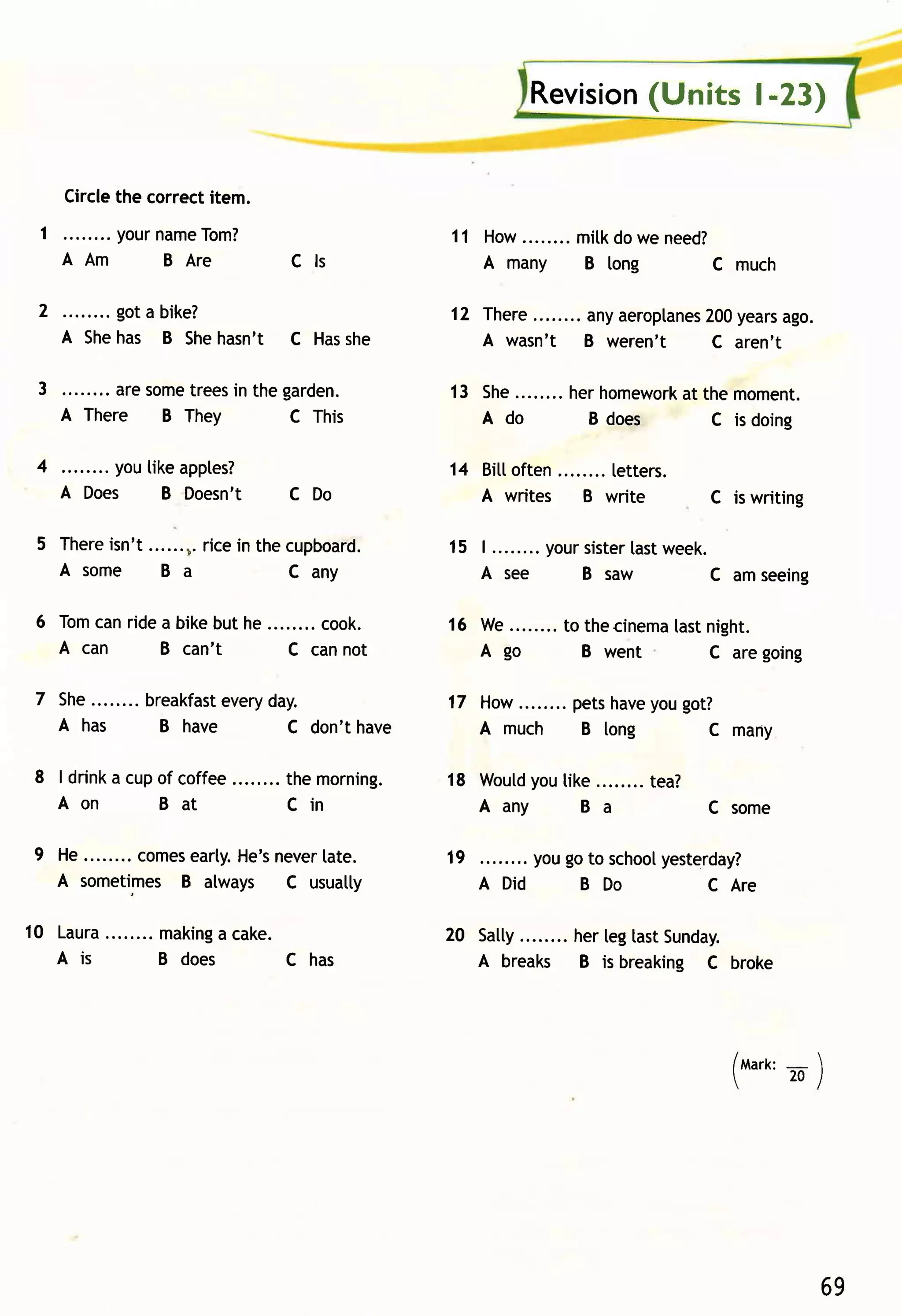 Revision
                                                                         (Units l-23)


     Circlethe correctitem.
  1 . . . . . .. .y o u r a m e o m?
                        n     T                         11 How........m itkdowe need?
    AA m                 BA r e        Cls                 A many B long            C much

 2        got a bike?                                   12 There       anyaeroplanes years
                                                                                   200     ago.
     A Shehas B She   hasn't C Has
                                 she                       A wasn't    B weren't    C aren't

 3 ........ aresome
                  trees the garden.
                      in                                13 She........ hom ewor k them om ent.
                                                                     her      at
   A There B They            C This                        A do        B does      C is doing

 4       youtikeapples?                                 14 Bittoften     letters.
     A Does   B Doesn't                C Do                A writes    B write      C is writing

 5 There
       isn't......n.
                   ricein thecupboard.                  15 | ........yoursister week.
                                                                              last
   A some B a                c any                         A see         B saw      c amseeing

 6 T o m nr i d ea b i keb u th e ........co o k.
        ca                                              16 W e........ thecinemtast
                                                                     to        a night.
   A can         B can't             c cannot              A go         B went     c aregoing

 7 s he.. . . . . . b r e a k fae ve ry a y.
                    .           st d                                 pets
                                                        17 How........      you
                                                                         have got?
   A has              B have             C don't have      A much B tong        C many

 8 | drink cupof coffee
          a                            the morning.             you
                                                        18 woutd tike........tea?
   Aon        Bat                      Cin                 Aany     Ba            Csom e

 9 He........comes
                 earty.
                      He's
                         never
                             [ate.                      19         yougoto schoolyesterday?
   A sometimes B always C usuatly                            A Did     B Do         C Are

10 Laur a. . . . . . .m a k ina ca ke .
        .                     g                         20 Satty
                                                               ........ herleglastSunday.
   A is               B does            C has              A breaks B is breaking C broke




                                                                                      /tvtart<:
                                                                                              -    
                                                                                              20/




                                                                                                   69
 