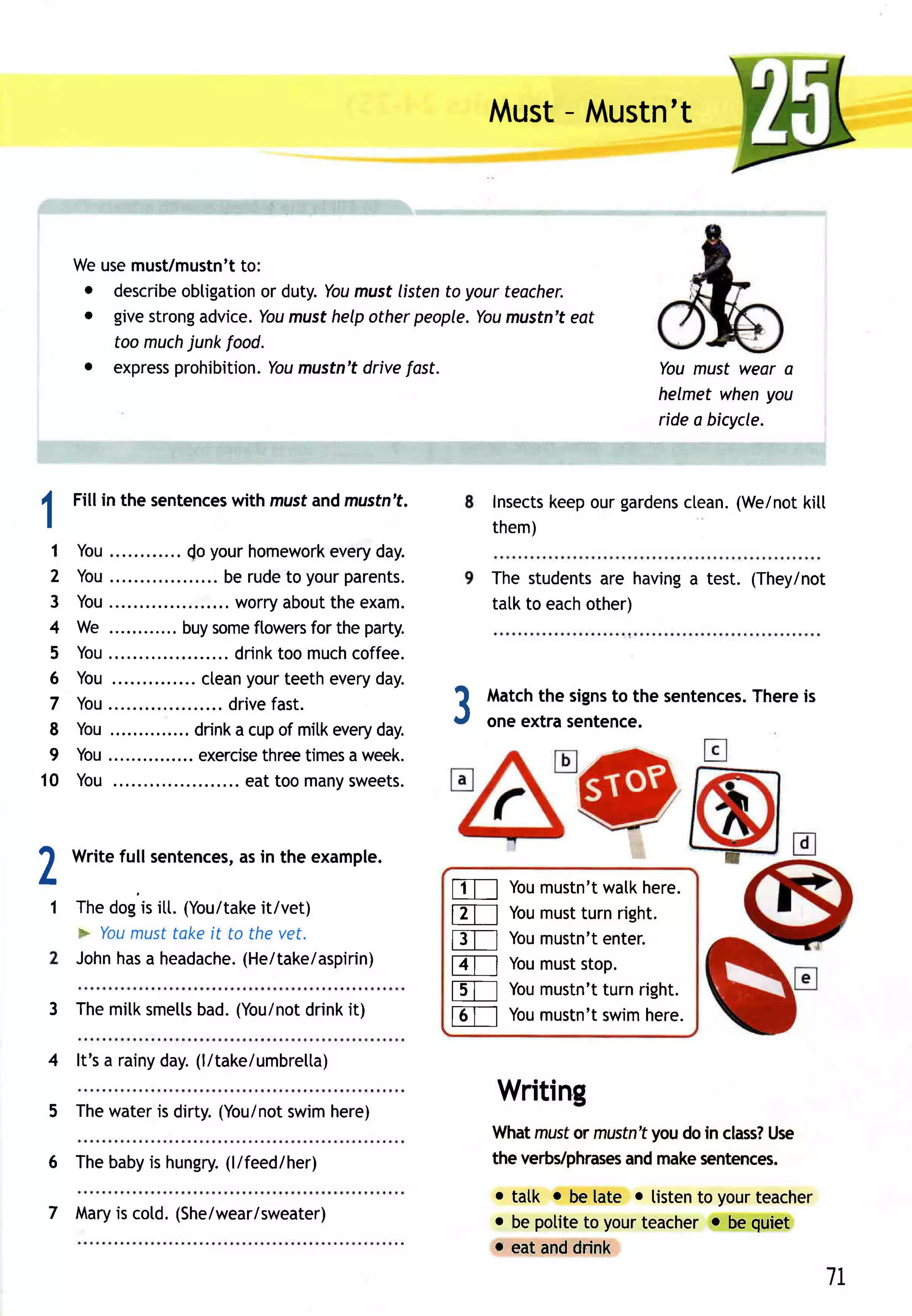 -
                                                               Must Mustn't



      Weusemust/mustn't to:
       o describeobtigation duty.Youmust listento your teacher.
                          or
       o givestrongadvice. musthelpotherpeople.You
                          You                          mustn'teat
         too muchjunk food.
       . expressprohibition. mustn'tdrivefast.
                            You                                                    You must wear a
                                                                                   helmet whenyou
                                                                                   ride a bicycle.



I     Fill in the sentences mustand mustn't.
                          with                                       keepourgardens
                                                               Insects            clean.(We/not
                                                                                              kitt
I                                                              them)
 1     You..        .. (o yourhomework      every day.
 2     You..                  be rudeto yourparents.           The students having test. (They/not
                                                                            are   a
 3     Yo u . . .
           .           . ......w o rry b o uth ee xa m .
                                       a    t                  talk to eachother)
 4     We ............ some
                      buy          ftowers theparty.
                                          for
 5     You..                  . drinktoo much  coffee.
 6     You....             ctean  yourteethevery  day.
 7
 8
       Yo u . . . .
          .            . . ....d ri ve st.
       You..............
                                      fa
                         drink cupof mitk
                                a           every day.
                                                           3   Match signs the sentences.
                                                                     the      to
                                                               one extra sentence.
                                                                                       Thereis


 9     You............... exercise times week.
                                     three     a
10     You ..                 ... eat too many sweets.




2     Writefull sentences, in the example.
                        as
                                                                 You
                                                           l-1T--] mustn't here.
                                                                         walk
    1 Thedogis itt. (You/take
                            it/vet)
                                                           ET_-l mustturnright.
                                                               You
      * Youmusttakeit to the vet.
                                                           f3T-] Youmustn't
                                                                          enter.
      John a headache.
          has             (He/take/aspirin)
                                                           FT-l Youmuststop.
                                                           fs-l--]Youmustn'tturnright.
                  bad.(You/not
    3 Themilksmells         drinkit)
                                                           FTI Youmustn'tswimhere.
    4 lt's a rainyday.(l/take/umbrelta)
                                                                Writing
    5 Thewateris dirty.(You/not
                              swimhere)
                                                                                 you
                                                               Whatmusfor mustn't doin class?
                                                                                            Use
                    (l/feed/her)
    6 Thebaby hungry.
             is                                                the verbs/phrases make
                                                                              and    sentences.
                                                               o tatk o be tate o listento yourteacher
    7 Mary cotd.(She/wear/sweater)
         is                                                    o be potiteto yourteacher o be quiet
                                                               r- eat anddrink
                                                                                                         7L
 