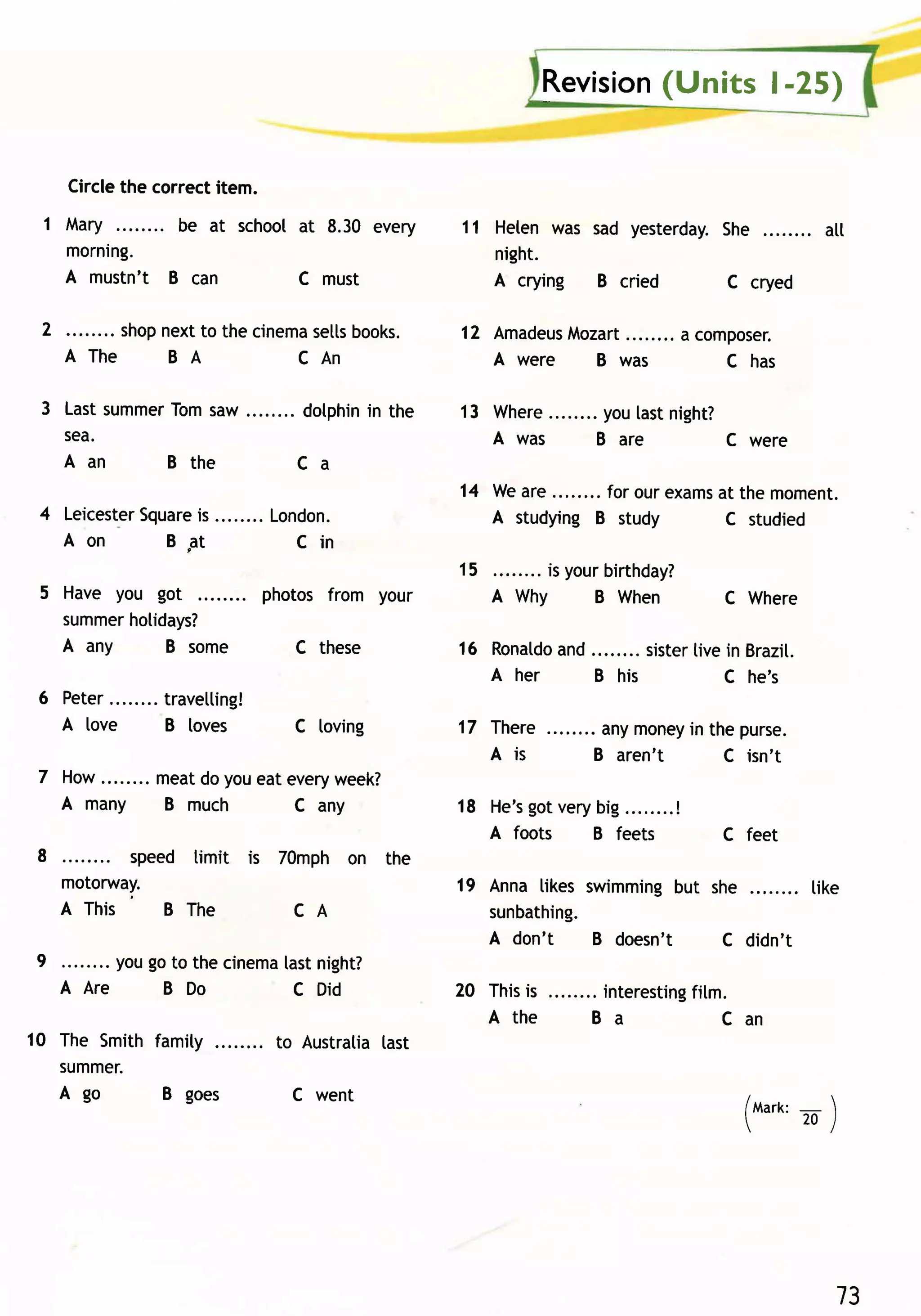 Revision
                                                                                (Units | -25)


     Circlethe correctitem.
 1 Mary       be at school at 8.30 every                     11 Heten was sad yesterday.She          att
   morning.                                                     night.
   A mustn't B can         c must                               A crying B cried        c cryed

 2        . shopnextto the cinema
                                setts
                                    books.                   12 AmadeusMozart        a composer.
     A Th e      BA            CAn                              Awer e   Bwas             Chas

 3 Lastsummer
            Tomsaw                      dotphin the
                                              in             13 where       youlastnight?
   sea.                                                         Awas        Bar e        cwer e
   Aan      Bt h e                      Ca
                                                             14 Weare     . for our exams the moment.
                                                                                        at
 4 Leicester
          Square ........ London.
               is                                               A studyingB study        c studied
   Aon       BFt            Cin
                                                             15        is yourbirthday?
 5 Have you got                   photos from your                A why      B when       c where
   summerhotidays?
   A any     B some                    C these               16 Ronaldo ........ sister in Brazit.
                                                                      and             tive
                                                                A her     B his           C he's
 6 Peter.           travelling!
   A love           B loves            c loving              1l rhere        anymoney the purse.
                                                                                     in
                                                                A is        B aren't    C isn't
 7 How........ meatdoyoueatevery
                               week?
   A ma n y B m u ch        C any                                   got
                                                             18 He,s ver ybig........
                                                                                    !
                                                                A foots   B feets         C feet
 8 . . . . . . . . s p e e d t imi t i s 7 0 mp h o n th e
      motorway.                                              19 Anna tikes swimmingbut she       tike
      A Th i s          BT h e             CA                   sunbathing.
                                                                A don't     B doesn't   C didn't
9          yougo to the cinema night?
                              tast
     A Are     B Do            c Did                         z0 Thisis       interesting
                                                                                       fitm.
                                                                Athe        Ba             Can
10 The Smith famity                 to Austratiatast
   summer.
   A go       B goes                   C went                                               (Mark: 
                                                                                                 _
                                                                                              -.to-l
                                                                                            /




                                                                                                       13
 