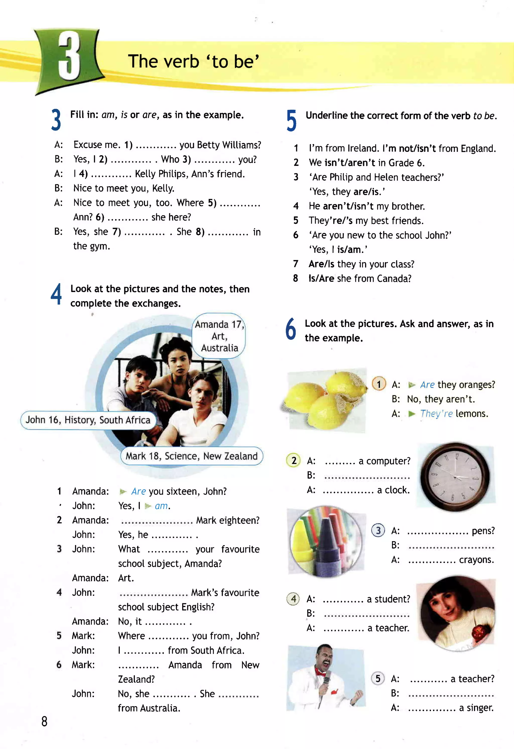 Theverb 'to be'

    fl
             Fill in: am, is or ore,asin the example.              E    Underline correctformof the verb to be.
                                                                                the
    .t                                                             a,

     A:      Excuse 1)me.                 youBetty   Wittiams?      1 I'm fromlretand. not/isn't
                                                                                       I'm        fromEngtand.
     B:      Y e sl,2 )          .. . Wh o ) ............
                                           3             you?       2 Weisn't/aren't Grade
                                                                                      in      6.
     A:      | 4) ....        Ketty  Phitips,Ann's friend.          3 'ArePhitip Helen
                                                                                  and      teachers?'
     B:      Nice meetyou,Ketty.
                   to                                                 'Yes, theyare/is.'
     A:      N i c e o m e e tyo u ,to o .Wh e re ) ............
                   t                             5                  4 Hearen't/isn'tmybrother.
             Ann?   6)         ... shehere?                         5 They're/'s bestfriends.
                                                                                 my
         B : Y e ss h e7 ) ....
                   ,                    . S h e )............
                                               8            in      6 'Areyounewto the school   John?'
             the gym.                                                 'Yes, is/am.'
                                                                            I
                                                                    7 Are/lstheyin yourctass?
                                                                    8 ls/Are fromCanada?
                                                                              she
       Lookat the pictures the notes,
                         and        then
    A
     t complete exchanges.
                the


                                                                   6    Lookat the pictures. andanswer, in
                                                                        the example.
                                                                                           Ask        as




                                                                                    F          '--. they oranges?
                                                                         r i            r 1 A:    Are
                                                                             "              B: No, aren't.
                                                                                                 they
                                                                                 ffirya
                                                                                            A:       They're
                                                                                                           [emons.



                                                                    2A:              a computer?
                                                                      B:
           Amanda:w Areyousixteen,         John?                      A:
           J o h n : Yes. m*
                          I am.
         2 Amanda:                        Markeighteen?
           J o h n : Yes, he                                                              C A:               .. pens?
           J o h n : What                 your favourite                                    B:
                     school  subject, Amanda?                                               A:         ......c r ay ons .
           Amanda:   Art.
           John:                        Mark's  favourite          ,.* n,          .... a student?
                     school  subject Engtish?
                                                                       B:
           Amanda:No,it
                                                                        A:          ... a teacher.
           Mark:     Where          .... youfrom,John?
           John:     | ............ mS o u th frica.
                                  fro         A
           Mark:                  Amandafrom New
                     Zeatand?                                                             5 A:         ... a teacher?
           J o h n : No,she          ... . S he                                             B:
                        from Austratia.                                                     A:          .... a s r nger .
8
 