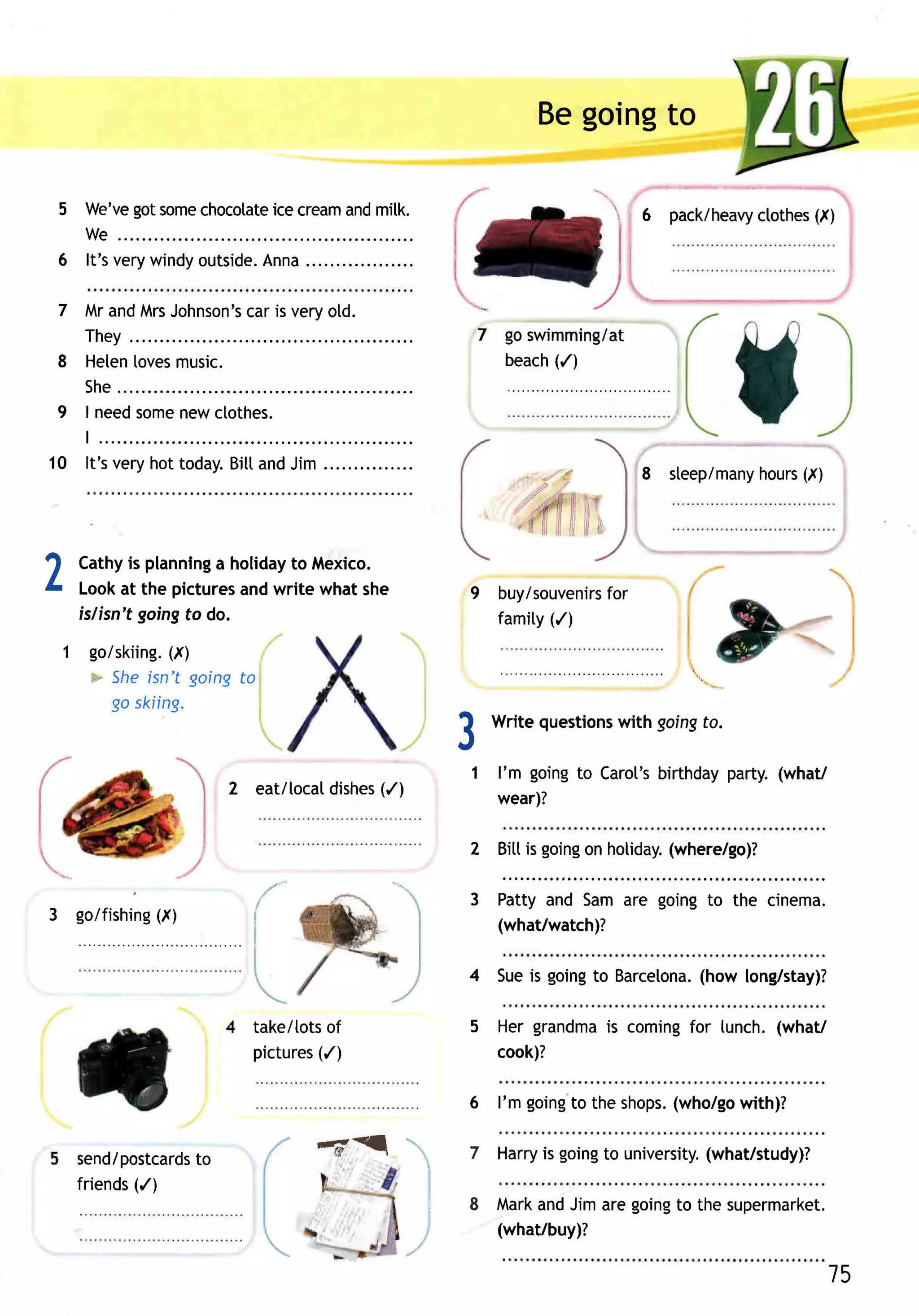 Begoingto

          got
    5 We've some      ice                                                  'r
               chocotate cream milk.
                              and                                                6   pack/heavy ctothes (I)
      We..
    6 It'sverywindy       Anna..
                   outside.

    7 MrandMrsJohnson's is veryold.
                     car
      They.                                               7 goswimming/at
    8 Heten[oves
               music.                                           (/)
                                                            beach
        S h e ..
   I need
    9     some ctothes.
              new
   t.....
10 It'svery today. and
           hot    Bitt Jim..                                                     8 steep/many (I)
                                                                                           hours




1       Cathy plannlng holiday Mexico.
              is          a      to
L       Lookat the pictures write whatshe
                             and                          9 buy/souvenirs
                                                                      for
        islisn't goingto do.                                famity(/)
    1 golskiing.
               (,,r)
      = Sheisn't goingto
        go skiing.

                                                          3   Write questions
                                                                            with goingfo.

                                                          1 l'm goingto Carol's
                                                                              birthdayparty.(what/
                                               (/)
                               2 eat/[ocatdishes
                                                              wear)?

                                                          2 Bittis going holiday.
                                                                       on       (where/go)?

                                                          3 Pattyand Samare goingto the cinema.
3 goifishing(X)
                                                            (what/watch)?
                     .".....     i




                                                          4 Sueis going Barcelona.
                                                                       to       (how long/stay)?

                                 take/tots
                                         of               5 Her grandma coming lunch.(what/
                                                                      is      for
                                 pictures
                                        (/)                 cook)?

                                                          6 l'm going the shops.
                                                                    to         (who/go
                                                                                     with)?

        send/postcards
                    to                  -6'cl             7   Harry going university.
                                                                  is    to         (what/study)?
              (/)
        friends
                                                     .8       Mark Jimaregoing the supermarket.
                                                                  and        to
                                                              (what/buy)?

                                                                                                          15
 