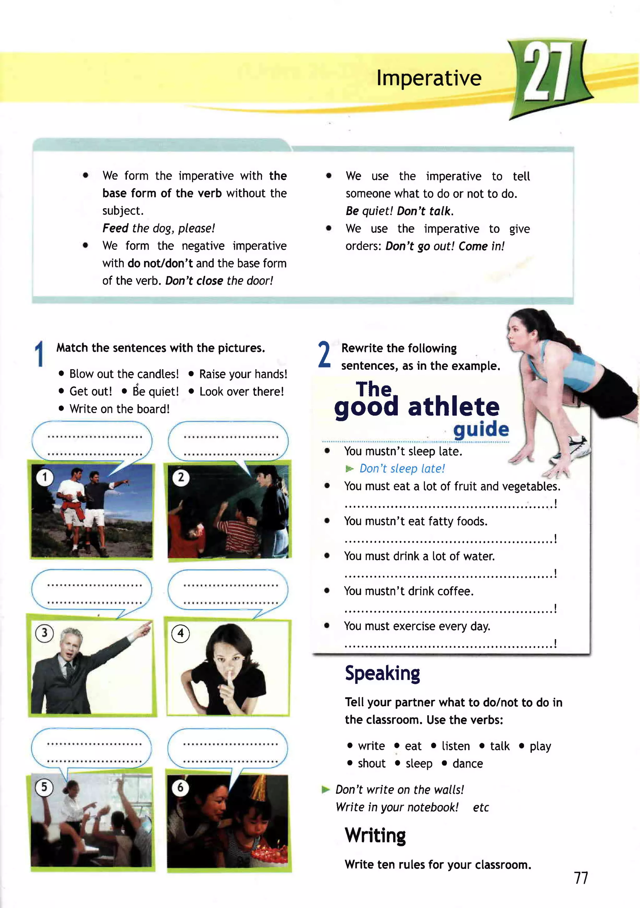 lmperative


      We form the imperative  with the       We use the imperativeto tetl
      baseform of the verb withoutthe        someone to do or notto do.
                                                     what
      subject.                               Bequiet!Don'ttalk.
      Feedthe dog,please!                    We use the imperativeto give
      We form the negativeimperative               Don'tgo out! Come
                                             orders:                in!
      with do noVdon'tandthe base form
      of the verb.Don'tclose door!
                            the




Match sentences the pictures.
     the      with
o Blow the candtes! Raise hands!
      out            o     your
                                         2   Rewrite following
                                                   the
                                             sentences, in the example.
                                                     as
o Getout! o dequiet! o Look
                          overthere!           The.
e Writeonthe board!                      gooq athlete
                                             Youmustn't
                                                      sleep  [ate.
                                             > Don't
                                                   sleep late!                    z l'z

                                             Youmusteat a [ot of fruit andvegetables.
                                                                           ..........!
                                             Youmustn't fatty foods.
                                                      eat
                                                                                                I


                                             ;;;il;;;;;i;;;;;";
                                                                        . . . . . . . . . . . . . .!
                                             Youmustn'tdrink coffee.
                                                                                                I




                 @
                                             ;;;il;;;;:;;;;;;;
                                                                                                I




                                             Speaking
                                             Tellyourpartner
                                                           whatto dolnotto do in
                                             the classroom. the verbs:
                                                          Use
                                             o write o eat o listen . tatk o ptay
                                             o shout o steep o dance

                                         Don'twrite on the walls!
                                         Writein yournotebook! etc

                                             Writing
                                             Writeten rulesfor yourclassroom.
                                                                                                       11
 