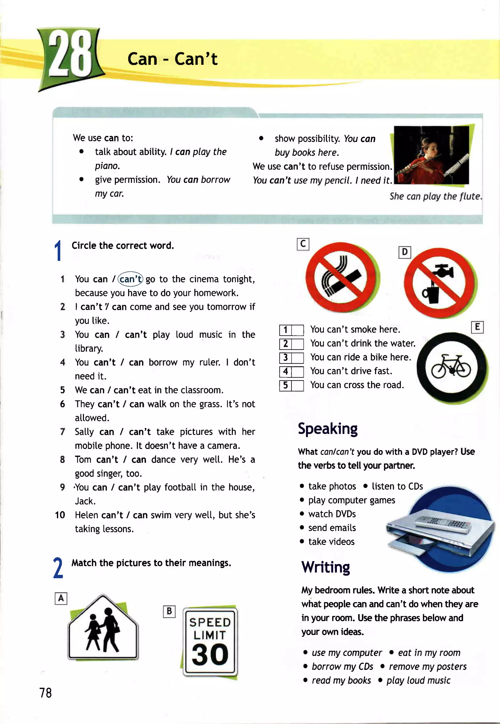 Can- Can't


     Weusecanto:                              o show possibitity. can
                                                                You
      . talk aboutabitity. canplay the
                         I                      buy books here.
        piano.                              Weusecan't to refusepermission.
      o givepermission. canborrow
                         You                  can't use pencil.I needit.
                                            You         my
        my car.




     Circle correct
          the     word.
 1
    Youcan /Ql)go         to the cinematonight,
     because have do yourhomework.
              you      to
     I can't7 cancome seeyoutomorrow
                        and                  if
    youlike.
    Youcan / can't play toud musicin the          tlTl  Youcan'tsmokehere.
     tibrary.                                     ETI Youcan'tdrinkthewater.
    Youcan't / can borrowmy ruter.I don't         t3Tl You ridea bikehere.
                                                           can
     need it.                                     t4Tt Youcan'tdrivefast.
  5 Wecan/ can'teat in the ctassroom.             fsT-l Youcancross road.
                                                                  the
  6 They  can't / canwalkon the grass. not
                                        lt's
    atlowed.
    Satlycan / can't take pictures    with her       Speaking
     mobite  phone. doesn't
                    lt        have camera.
                                   a                               you
                                                     Whatcanlcan'f do with a DVD   player?
                                                                                         Use
    Tomcan't / can dancevery wett. He'sa
                                                     the verbsto tellyour partner.
    good  singer,too.
    .You / can't ptayfootbatl the house,
         can                       in                    o take photos o listen to CDs
    Jack.                                                o ptay       games
                                                               computer
 10 Heten  can't / canswimverywett,but she's             o watch DVDs
    taking  [essons.                                     o sendemails
                                                         o take videos

     Match pictures their meanings.
         the      to
 1
 L                                                       Writing
                                                         Mybedroom rules.Writea shortnoteabout
                                                         whatpeople andcan'tdowhentheyare
                                                                   can
                                                         in yourr@m.Use phrases
                                                                        the       below and
                                                         yourownideas.
                                                         . usemy computer o eot in my room
                                                         . borrowmy CDs. remove posters
                                                                                  my
                                                         c reodmy books o play loudmusic
78
 